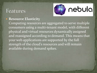  Resource Elasticity
Computing resources are aggregated to serve multiple
consumers using a multi-tenant model, with different
physical and virtual resources dynamically assigned
and reassigned according to demand. This means that
your web applications are supported by the full
strength of the cloud's resources and will remain
available during demand spikes.
 