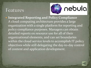  Integrated Reporting and Policy Compliance
A cloud computing architecture provides a large
organization with a single platform for reporting and
policy compliance purposes. Managers can obtain
detailed reports on resource use for all of their
organizational elements, and can set boundaries
within the cloud service levels to accomplish IT policy
objectives while still delegating the day-to-day control
of content and application development.
 