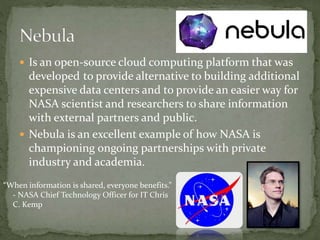  Is an open-source cloud computing platform that was
developed to provide alternative to building additional
expensive data centers and to provide an easier way for
NASA scientist and researchers to share information
with external partners and public.
 Nebula is an excellent example of how NASA is
championing ongoing partnerships with private
industry and academia.
“When information is shared, everyone benefits.”
- NASA Chief Technology Officer for IT Chris
C. Kemp
 