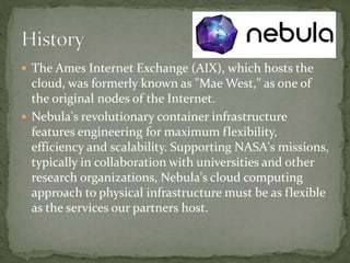  The Ames Internet Exchange (AIX), which hosts the
cloud, was formerly known as "Mae West," as one of
the original nodes of the Internet.
 Nebula's revolutionary container infrastructure
features engineering for maximum flexibility,
efficiency and scalability. Supporting NASA's missions,
typically in collaboration with universities and other
research organizations, Nebula's cloud computing
approach to physical infrastructure must be as flexible
as the services our partners host.
 