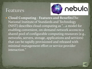  Cloud Computing - Features and BenefitsThe
National Institute of Standards and Technology
(NIST) describes cloud computing as "...a model for
enabling convenient, on-demand network access to a
shared pool of configurable computing resources (e.g.,
networks, servers, storage, applications and services)
that can be rapidly provisioned and released with
minimal management effort or service provider
interaction."
 
