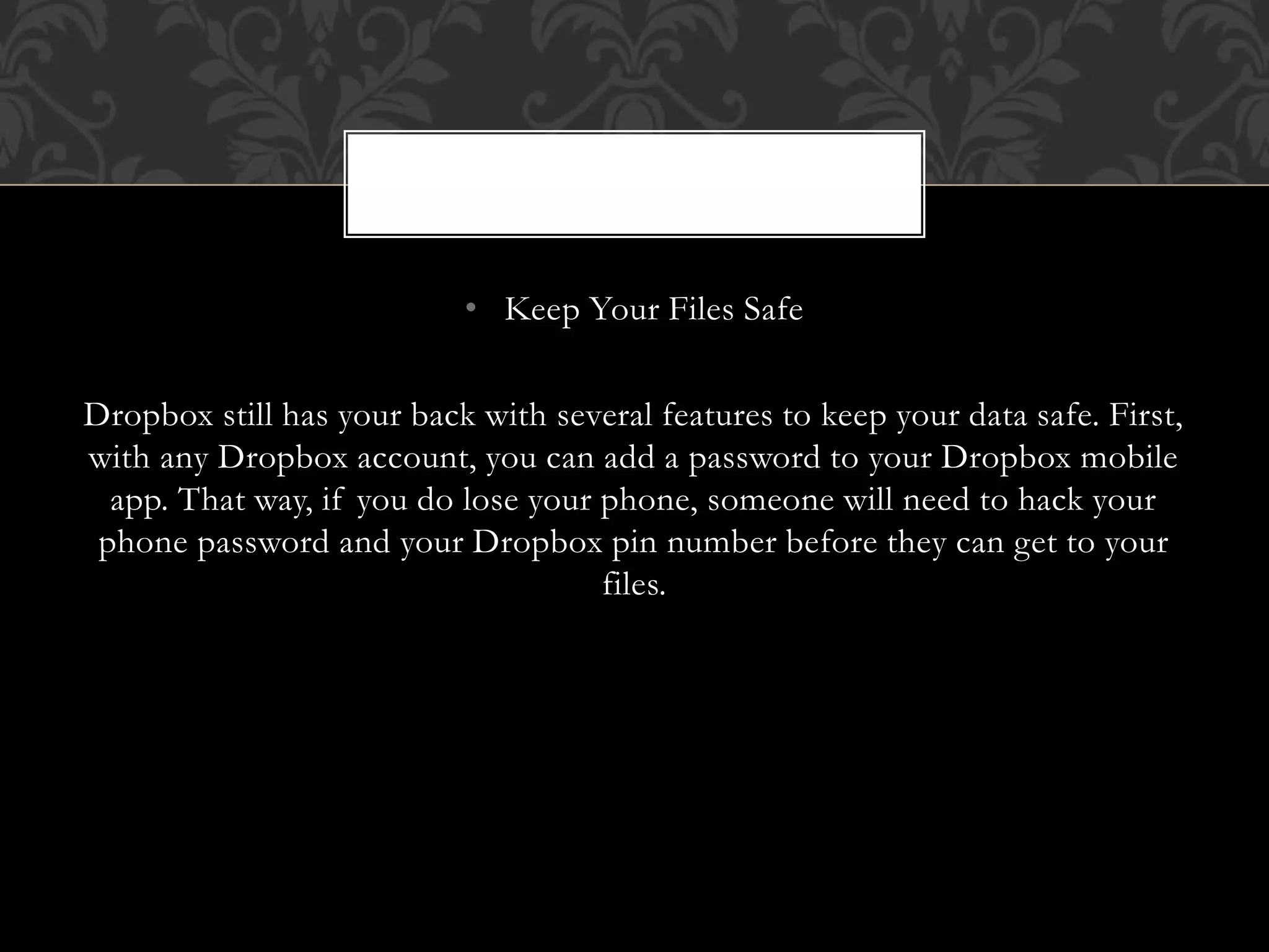• Keep Your Files Safe
Dropbox still has your back with several features to keep your data safe. First,
with any Dropbox account, you can add a password to your Dropbox mobile
app. That way, if you do lose your phone, someone will need to hack your
phone password and your Dropbox pin number before they can get to your
files.
 