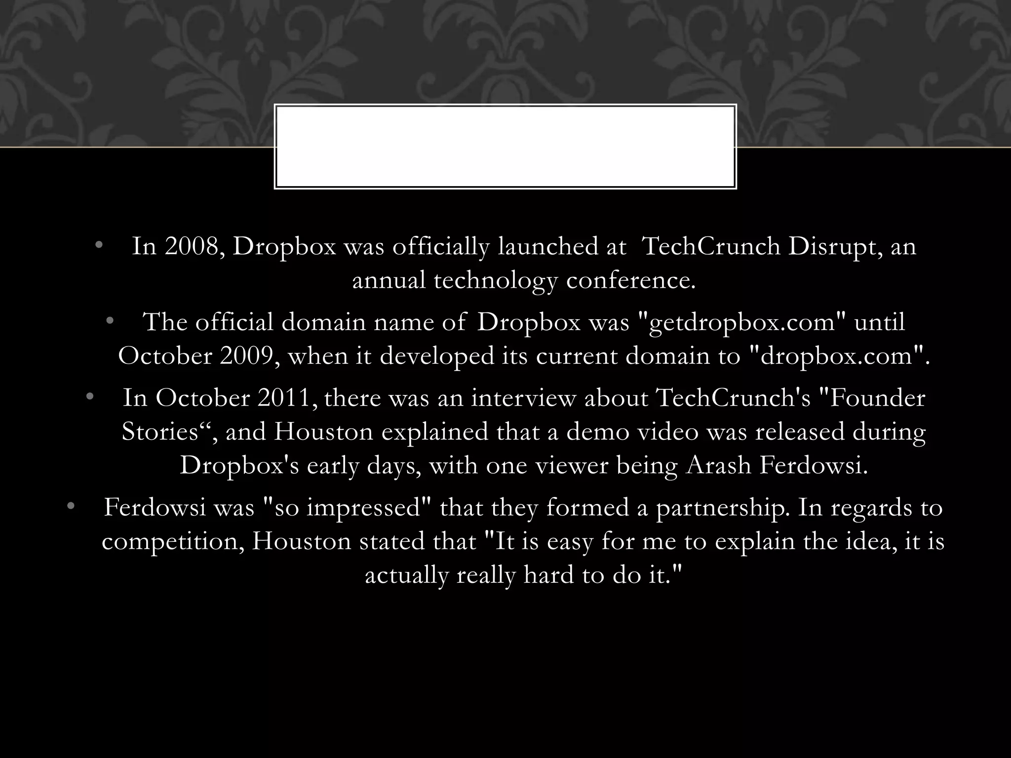 • In 2008, Dropbox was officially launched at TechCrunch Disrupt, an
annual technology conference.
• The official domain name of Dropbox was "getdropbox.com" until
October 2009, when it developed its current domain to "dropbox.com".
• In October 2011, there was an interview about TechCrunch's "Founder
Stories“, and Houston explained that a demo video was released during
Dropbox's early days, with one viewer being Arash Ferdowsi.
• Ferdowsi was "so impressed" that they formed a partnership. In regards to
competition, Houston stated that "It is easy for me to explain the idea, it is
actually really hard to do it."
 