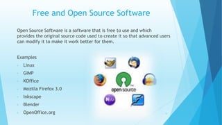 Free and Open Source Software
Open Source Software is a software that is free to use and which
provides the original source code used to create it so that advanced users
can modify it to make it work better for them.
Examples
• Linux
• GIMP
• KOffice
• Mozilla Firefox 3.0
• Inkscape
• Blender
• OpenOffice.org 16
 