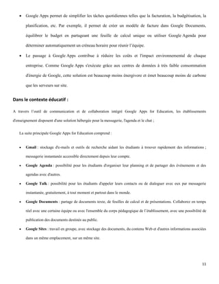    Google Apps permet de simplifier les tâches quotidiennes telles que la facturation, la budgétisation, la

        planification, etc. Par exemple, il permet de créer un modèle de facture dans Google Documents,

        équilibrer le budget en partageant une feuille de calcul unique ou utiliser Google Agenda pour

        déterminer automatiquement un créneau horaire pour réunir l’équipe.

       Le passage à Google Apps contribue à réduire les coûts et l'impact environnemental de chaque

        entreprise. Comme Google Apps s'exécute grâce aux centres de données à très faible consommation

        d'énergie de Google, cette solution est beaucoup moins énergivore et émet beaucoup moins de carbone

        que les serveurs sur site.


Dans le contexte éducatif :

A travers l’outil de communication et de collaboration intégré Google Apps for Education, les établissements

d'enseignement disposent d'une solution hébergée pour la messagerie, l'agenda et le chat ;


    La suite principale Google Apps for Education comprend :


       Gmail : stockage d'e-mails et outils de recherche aidant les étudiants à trouver rapidement des informations ;

        messagerie instantanée accessible directement depuis leur compte.

       Google Agenda : possibilité pour les étudiants d'organiser leur planning et de partager des événements et des

        agendas avec d'autres.

       Google Talk : possibilité pour les étudiants d'appeler leurs contacts ou de dialoguer avec eux par messagerie

        instantanée, gratuitement, à tout moment et partout dans le monde.

       Google Documents : partage de documents texte, de feuilles de calcul et de présentations. Collaborez en temps

        réel avec une certaine équipe ou avec l'ensemble du corps pédagogique de l’établissement, avec une possibilité de

        publication des documents destinés au public.

       Google Sites : travail en groupe, avec stockage des documents, du contenu Web et d'autres informations associées

        dans un même emplacement, sur un même site.




                                                                                                                      11
 