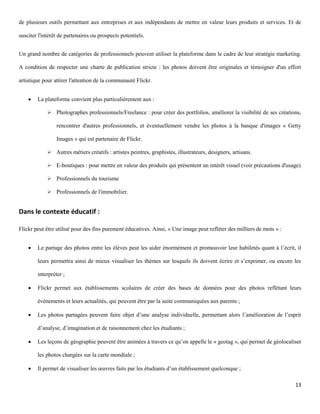 de plusieurs outils permettant aux entreprises et aux indépendants de mettre en valeur leurs produits et services. Et de

susciter l'intérêt de partenaires ou prospects potentiels.


Un grand nombre de catégories de professionnels peuvent utiliser la plateforme dans le cadre de leur stratégie marketing.

A condition de respecter une charte de publication stricte : les photos doivent être originales et témoigner d'un effort

artistique pour attirer l'attention de la communauté Flickr.


       La plateforme convient plus particulièrement aux :

              Photographes professionnels/Freelance : pour créer des portfolios, améliorer la visibilité de ses créations,

                 rencontrer d'autres professionnels, et éventuellement vendre les photos à la banque d'images « Getty

                 Images » qui est partenaire de Flickr.

              Autres métiers créatifs : artistes peintres, graphistes, illustrateurs, designers, artisans.

              E-boutiques : pour mettre en valeur des produits qui présentent un intérêt visuel (voir précautions d'usage)

              Professionnels du tourisme

              Professionnels de l'immobilier.


Dans le contexte éducatif :

Flickr peut être utilisé pour des fins purement éducatives. Ainsi, « Une image peut refléter des milliers de mots » :


       Le partage des photos entre les élèves peut les aider énormément et promouvoir leur habiletés quant à l’écrit, il

        leurs permettra ainsi de mieux visualiser les thèmes sur lesquels ils doivent écrire et s’exprimer, ou encore les

        interpréter ;

       Flickr permet aux établissements scolaires de créer des bases de données pour des photos reflétant leurs

        évènements et leurs actualités, qui peuvent être par la suite communiquées aux parents ;

       Les photos partagées peuvent faire objet d’une analyse individuelle, permettant alors l’amélioration de l’esprit

        d’analyse, d’imagination et de raisonnement chez les étudiants ;

       Les leçons de géographie peuvent être animées à travers ce qu’on appelle le « geotag », qui permet de géolocaliser

        les photos chargées sur la carte mondiale ;

       Il permet de visualiser les œuvres faits par les étudiants d’un établissement quelconque ;

                                                                                                                        13
 