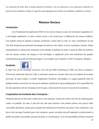 Les utilisations de Flickr dans le champ éducatif est illimitées, c’est aux professeurs et aux éducateurs d’identifier les

besoins de leurs étudiants et d’opter à l’usage des outils appropriés pour stimuler leurs habiletés, compétences et talents.




                                               Réseaux Sociaux
Introduction:
        Avec l'éclatement des applications Web 2.0, les sites de réseaux sociaux ont commencé à apparaître et à

se développer rapidement. Le terme «réseau social» a été inventé pour le différencier des réseaux d'affaires.

Cela signifie surtout la capacité à interagir socialement, comme dans la vraie vie, mais virtuellement sur des

sites Web interactifs qui permettent de partager des photos et des vidéos, et de les commenter, discuter, chatter

instantanément et exprimer des sentiments et des attitudes en publiant un statut. A partir de 2004, de nombreux

sites de réseaux sociaux ont émergé et s'est développé si rapidement qu'ils sont maintenant des grandes

multinationales qui génèrent beaucoup d'argent. Les exemples sont: Facebook, Twitter, Foursquare, MySpace.


Facebook:
Il s'agit d’un site de réseautage social qui a été créé par Mark Zuckerburg en 2004, qui était un étudiant à

l'Université Américaine Harvard. L'idée a commencé comme un site pour relier tous les étudiants de la même

université, de façon simple et sociable. Rapidement Facebook a développée, et a gagné popularité entre les

étudiants d'autres universités, de sorte que le fondateur a décidé de le lancer publiquement. Il est aujourd'hui l'un

des plus populaires sites de réseautage social les gens, surtout parmi les jeunes et aussi pour les entreprises.


L'exploitation de Facebook dans l'entreprise :
Facebook peut être un bon outil à utiliser pour votre entreprise. Il peut être utilisé à des fins de marketing pour

vendre vos produits. En outre, il peut être très utile pour annoncer votre produit comme vous pouvez cibler

votre public facilement, surtout que la majorité des utilisateurs de Facebook sont jeunes. Pour commencer, vous

devez créer une page Facebook pour votre entreprise, ajoutez une photo de profil approprié et professionnel et

publier des photos convenables qui peuvent plaire au consommateur. Il est recommandable de Restez interactif
                                                                                                                               14
 