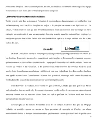 peut aider les entreprises à être visuellement présents. En outre, les entreprises doivent rester autant que possible engagée

et interactive avec leurs clients grâce à retweets (réponses) sur leurs postes.


Comment utiliser Twitter dans l'éducation:
Twitter peut être utile dans le domaine de l'éducation de plusieurs façons. Les enseignants peuvent l'utiliser pour

un brainstorming avec les élèves des plans de projets et de partager les ressources en ligne avec eux. Par

ailleurs, Twitter est un bon outil qui peut être utilisé comme un forum de discussion pour encourager les élèves

à discuter un certain sujet, il aide les apprenants à être mise au point quand ils partagent leurs opinions. Les

enseignants peuvent aussi utiliser Twitter avec leurs jeunes élèves à parler et échange les idées avec des experts

ou bien des stars.


                                                       Linkedin
        D’abord, LinkedIn est un site de réseautage social conçue spécifiquement pour le milieu des affaires. Le

but du site est de permettre aux membres enregistrés de mettre en place et documenter les réseaux de personnes

qu'ils connaissent et font confiance professionnelle. La page profil de membre de LinkedIn, qui met l'accent sur

l'histoire de l'emploi et de l'éducation, a des connaissances professionnelles de nouvelles du réseau et un

nombre limité de modules personnalisables. L'adhésion de base pour LinkedIn est libre. Les membres du réseau

sont appelés «connexions». Contrairement à d'autres sites gratuits de réseautage social comme Facebook ou

Twitter, LinkedIn nécessite des connexions d'avoir une relation préexistante.


        Etant Semblable à Facebook, mais destiné aux gens d'affaires, Linkedin peut être qualifié de Réseau

professionnel en ligne servant à créer des contacts, trouver un emploi ou faire la rencontre ou encore signer de

nouveaux contrats avec de nouveaux clients. Pour ceux qui en profitent, ils l’utilisent aussi pour faire du

recrutement sans passer d’annonces.


        Recevant plus de 50 millions de membres issus de 170 secteurs d’activités dans plus de 200 pays,

Linkedin est considéré comme un service en ligne permettant de construire et d’agréger son réseau

professionnel.il facilite le dialogue entre des membres professionnels faisant pour eux l’outil de gestion ou de
                                                                                                                          16
 