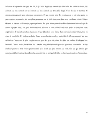 diffusion de réputation en ligne. En fait, il y’a trois degrés de contacts sur Linkedin: des contacts directs, les

contacts de nos contacts et les contacts de nos contacts de deuxième degré. Ceci dit que le nombre de

connexions augmente a un rythme en permanence. Ce qui compte ainsi des avantages de ce site c’est qu’on en

peut toujours reconnaitre de nouvelles personnes par le biais des gens dont on a confiance. Ainsi, Robert

Gervais le résume en étant conçu pour présenter des gens a des gens (étant bien évidement intéressés par le

même sujet).En effet, ces gens détaillent leurs parcours et leurs atouts dans leurs profil en indiquant leurs

expériences de travail actuelles et passées et leur éducation sous forme d'un curriculum vitae virtuel, tout en

ayant la possibilité d’y insérer sa photo. Ayant un nombre de membres tout réduit il affirme pourtant que son

utilisation s’augmente de plus en plus surtout pour les gens cherchant des jobs ou voulant développer leur

business. Grosso Modo; la création du Linkedin vise principalement pour les personnes concernées ; à tirer

meilleur profit de leur réseau professionnel et à aider les gens estimes de leur part. Ce qui aboutit par

conséquent à la réussite et à une honnête compétitivité en tant qu’individus ou étant gestionnaires d’entreprises.




                                                                                                               17
 