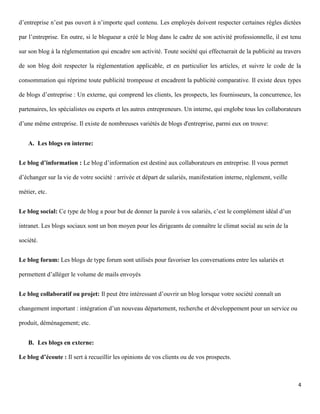 d’entreprise n’est pas ouvert à n’importe quel contenu. Les employés doivent respecter certaines règles dictées

par l’entreprise. En outre, si le blogueur a créé le blog dans le cadre de son activité professionnelle, il est tenu

sur son blog à la réglementation qui encadre son activité. Toute société qui effectuerait de la publicité au travers

de son blog doit respecter la réglementation applicable, et en particulier les articles, et suivre le code de la

consommation qui réprime toute publicité trompeuse et encadrent la publicité comparative. Il existe deux types

de blogs d’entreprise : Un externe, qui comprend les clients, les prospects, les fournisseurs, la concurrence, les

partenaires, les spécialistes ou experts et les autres entrepreneurs. Un interne, qui englobe tous les collaborateurs

d’une même entreprise. Il existe de nombreuses variétés de blogs d'entreprise, parmi eux on trouve:


    A. Les blogs en interne:


Le blog d’information : Le blog d’information est destiné aux collaborateurs en entreprise. Il vous permet

d’échanger sur la vie de votre société : arrivée et départ de salariés, manifestation interne, règlement, veille

métier, etc.


Le blog social: Ce type de blog a pour but de donner la parole à vos salariés, c’est le complément idéal d’un

intranet. Les blogs sociaux sont un bon moyen pour les dirigeants de connaître le climat social au sein de la

société.


Le blog forum: Les blogs de type forum sont utilisés pour favoriser les conversations entre les salariés et

permettent d’alléger le volume de mails envoyés


Le blog collaboratif ou projet: Il peut être intéressant d’ouvrir un blog lorsque votre société connaît un

changement important : intégration d’un nouveau département, recherche et développement pour un service ou

produit, déménagement; etc.


    B. Les blogs en externe:

Le blog d’écoute : Il sert à recueillir les opinions de vos clients ou de vos prospects.



                                                                                                                   4
 