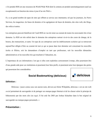 « Un produit RSS est une ressource du World Wide Web dont le contenu est produit automatiquement (sauf cas

exceptionnels) en fonction des mises à jour d’un site Web ».


Il y a un grand nombre de types de sites qui offrent ce service aux internautes, tel que les journaux, les News

Services, les magazines, les bases de données et les agrégateurs de bases de données, des sites web, des blogs,

des wikis et autres.


Les entreprises peuvent bénéficier de l’outil RSS en vue de rester au courant de toutes les nouveautés liés à leur

domaine. Le RSS est très utilisé dans le domaine des entreprises surtout vis-à-vis des cours de change, de la

bourse, des transactions, et autre. Un type de ces entreprises sont les établissements scolaires qui se retrouvent

aujourd’hui obligés d’être au courant de tout ce qui se passe dans leur domaine soit concernant les nouvelles

écoles et filières, soit les demandeurs d’emploi en tant que professeurs, soit les nouvelles démarches

administratives et les nouvelles lois qui touchent à l’éducation, etc.


L’importance de ces informations c’est que si elles sont exploitées correctement à temps, elles pourraient être

d’une grande aide pour ces institutions et pourraient leur faire profit, et pourraient ainsi leur épargner des pertes

qui pourraient être considérables.


                               Social Bookmarking (delicious)

Définition :

       Delicious : (aussi connu sous son ancien nom, del.icio.us) Selon Wikipédia, delicious « est un site web

social permettant de sauvegarder et de partager ses marque-pages Internet et de les classer selon le principe de

folksonomie par des mots clés (ou tags). Il fut créé fin 2003 par Joshua Schachter dans le but originel de

sauvegarder ses marque-pages personnels. »


Présentation :


                                                                                                                   6
 