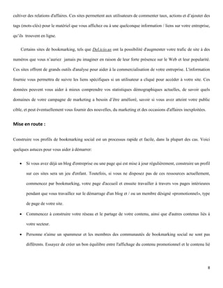 cultiver des relations d'affaires. Ces sites permettent aux utilisateurs de commenter taux, actions et d’ajouter des

tags (mots-clés) pour le matériel que vous affichez ou à une quelconque information / liens sur votre entreprise,

qu’ils trouvent en ligne.


    Certains sites de bookmarking, tels que Del.icio.us ont la possibilité d'augmenter votre trafic de site à des

numéros que vous n’auriez jamais pu imaginer en raison de leur forte présence sur le Web et leur popularité.

Ces sites offrent de grands outils d'analyse pour aider à la commercialisation de votre entreprise. L'information

fournie vous permettra de suivre les liens spécifiques si un utilisateur a cliqué pour accéder à votre site. Ces

données peuvent vous aider à mieux comprendre vos statistiques démographiques actuelles, de savoir quels

domaines de votre campagne de marketing a besoin d’être amélioré, savoir si vous avez atteint votre public

cible, et peut éventuellement vous fournir des nouvelles, du marketing et des occasions d'affaires inexploitées.


Mise en route :

Construire vos profils de bookmarking social est un processus rapide et facile, dans la plupart des cas. Voici

quelques astuces pour vous aider à démarrer:


      Si vous avez déjà un blog d'entreprise ou une page qui est mise à jour régulièrement, construire un profil

       sur ces sites sera un jeu d'enfant. Toutefois, si vous ne disposez pas de ces ressources actuellement,

       commencez par bookmarking, votre page d'accueil et ensuite travailler à travers vos pages intérieures

       pendant que vous travaillez sur le démarrage d'un blog et / ou un membre désigné «promotionnel», type

       de page de votre site.

      Commencez à construire votre réseau et le partage de votre contenu, ainsi que d'autres contenus liés à

       votre secteur.

      Personne n'aime un spammeur et les membres des communautés de bookmarking social ne sont pas

       différents. Essayez de créer un bon équilibre entre l'affichage du contenu promotionnel et le contenu lié




                                                                                                                   8
 