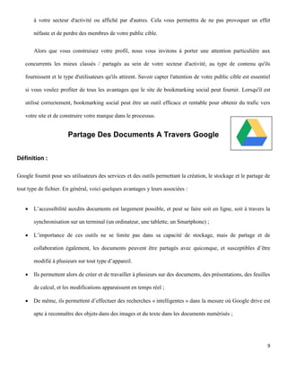 à votre secteur d'activité ou affiché par d'autres. Cela vous permettra de ne pas provoquer un effet

       néfaste et de perdre des membres de votre public cible.


       Alors que vous construisez votre profil, nous vous invitons à porter une attention particulière aux

   concurrents les mieux classés / partagés au sein de votre secteur d'activité, au type de contenu qu'ils

   fournissent et le type d'utilisateurs qu'ils attirent. Savoir capter l'attention de votre public cible est essentiel

   si vous voulez profiter de tous les avantages que le site de bookmarking social peut fournir. Lorsqu'il est

   utilisé correctement, bookmarking social peut être un outil efficace et rentable pour obtenir du trafic vers

   votre site et de construire votre marque dans le processus.


                       Partage Des Documents A Travers Google


Définition :

Google fournit pour ses utilisateurs des services et des outils permettant la création, le stockage et le partage de

tout type de fichier. En général, voici quelques avantages y leurs associées :


      L’accessibilité auxdits documents est largement possible, et peut se faire soit en ligne, soit à travers la

       synchronisation sur un terminal (un ordinateur, une tablette, un Smartphone) ;

      L’importance de ces outils ne se limite pas dans sa capacité de stockage, mais de partage et de

       collaboration également, les documents peuvent être partagés avec quiconque, et susceptibles d’être

       modifié à plusieurs sur tout type d’appareil.

      Ils permettent alors de créer et de travailler à plusieurs sur des documents, des présentations, des feuilles

       de calcul, et les modifications apparaissent en temps réel ;

      De même, ils permettent d’effectuer des recherches « intelligentes » dans la mesure où Google drive est

       apte à reconnaître des objets dans des images et du texte dans les documents numérisés ;




                                                                                                                     9
 