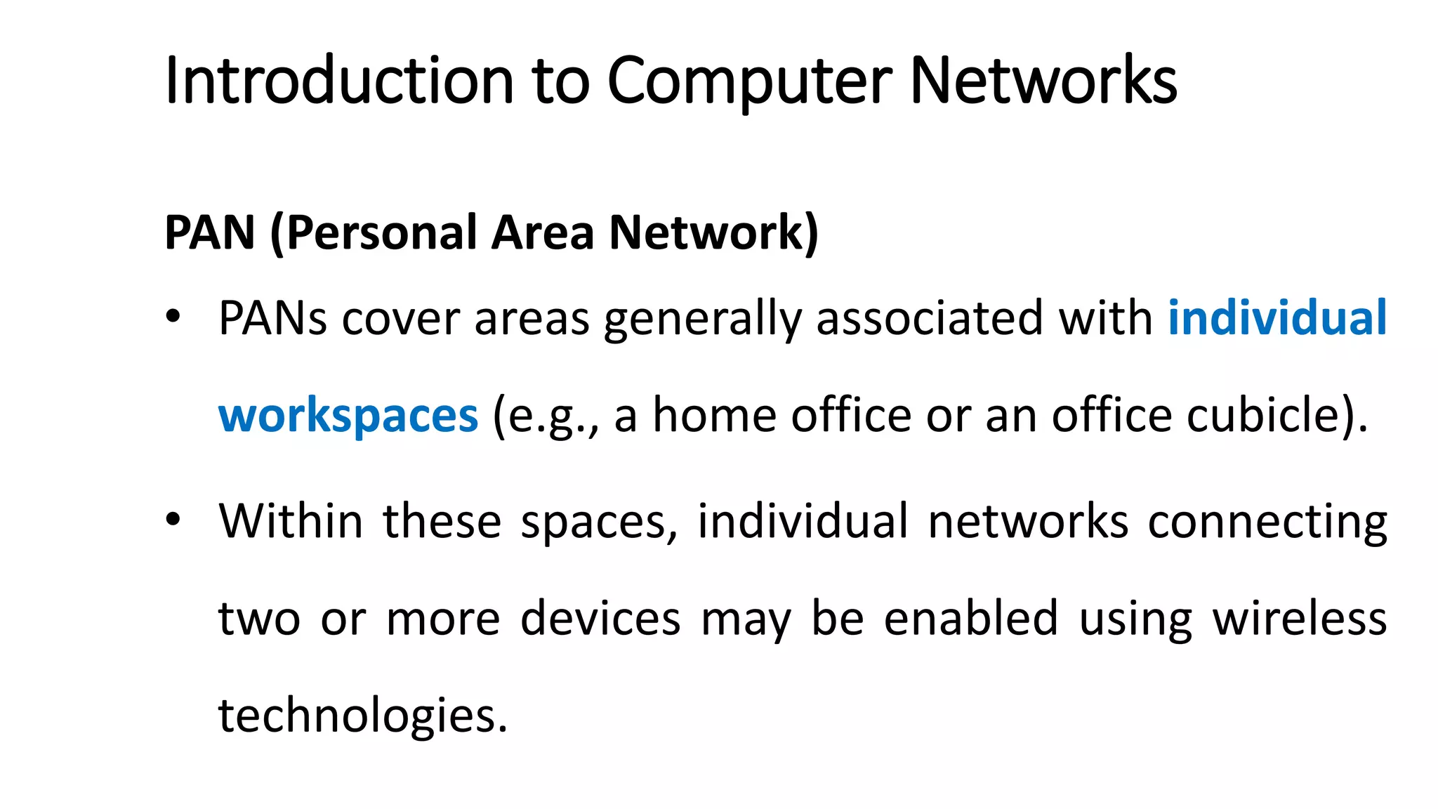 Introduction to Computer Networks
PAN (Personal Area Network)
• PANs cover areas generally associated with individual
workspaces (e.g., a home office or an office cubicle).
• Within these spaces, individual networks connecting
two or more devices may be enabled using wireless
technologies.
 