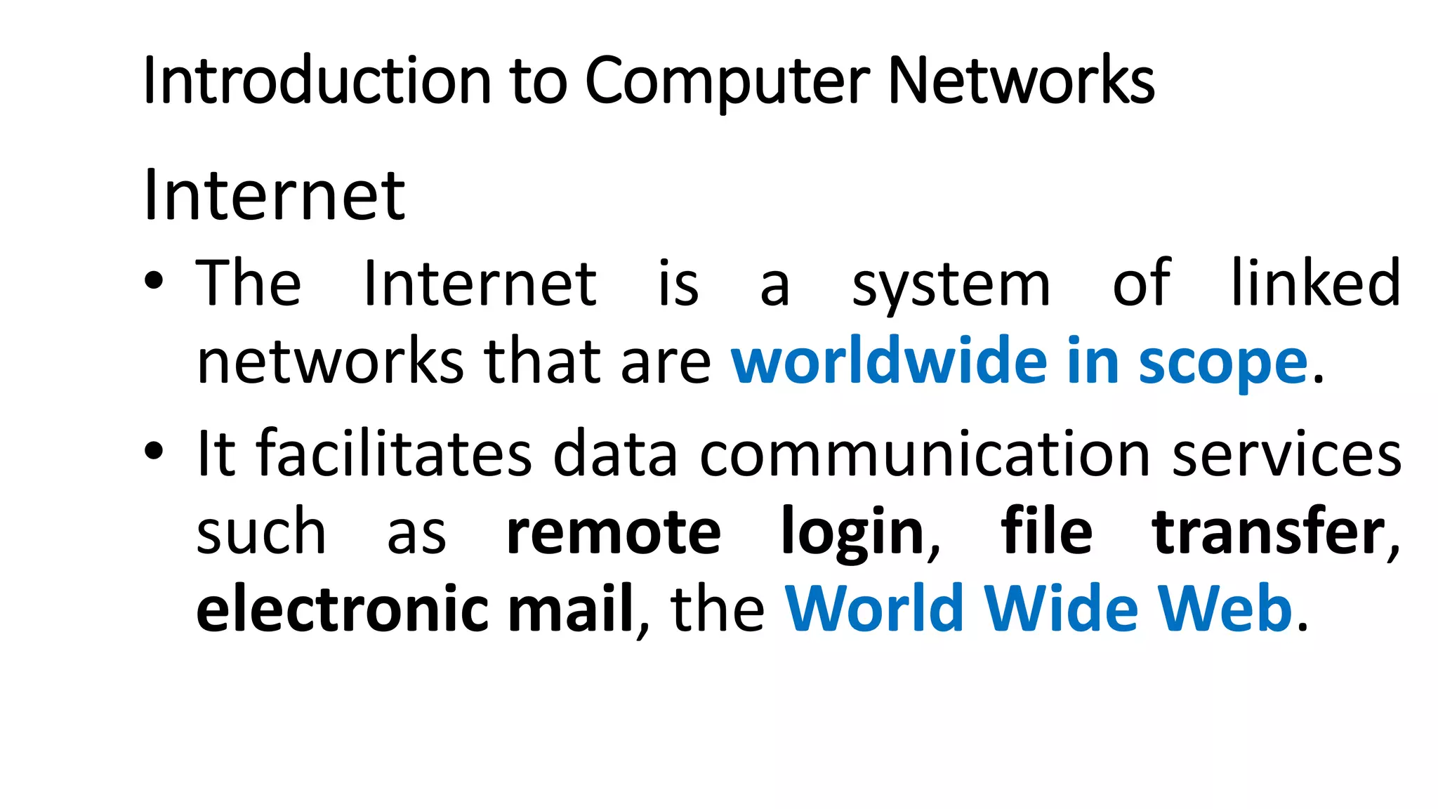 Introduction to Computer Networks
Internet
• The Internet is a system of linked
networks that are worldwide in scope.
• It facilitates data communication services
such as remote login, file transfer,
electronic mail, the World Wide Web.
 