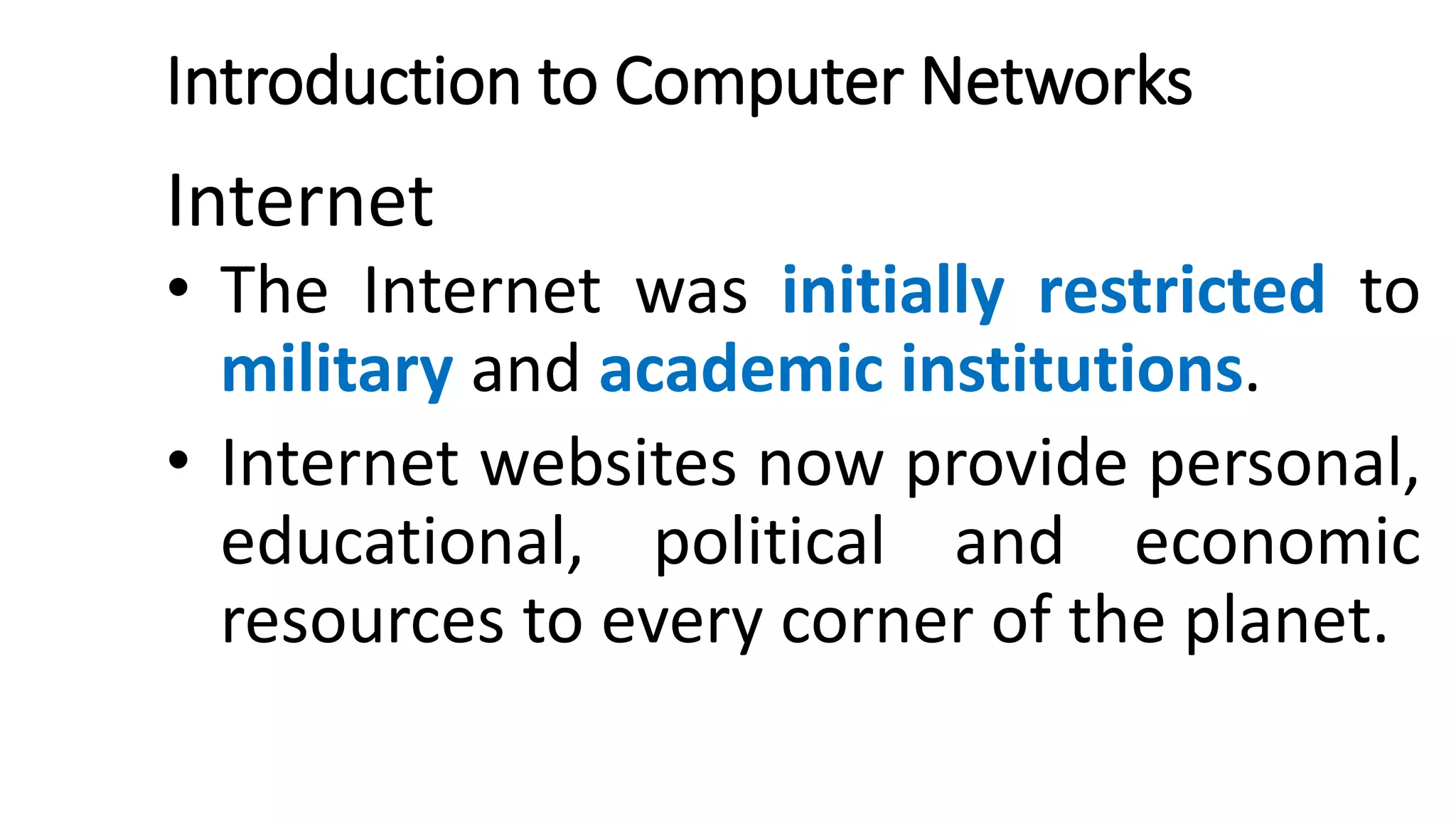 Introduction to Computer Networks
Internet
• The Internet was initially restricted to
military and academic institutions.
• Internet websites now provide personal,
educational, political and economic
resources to every corner of the planet.
 