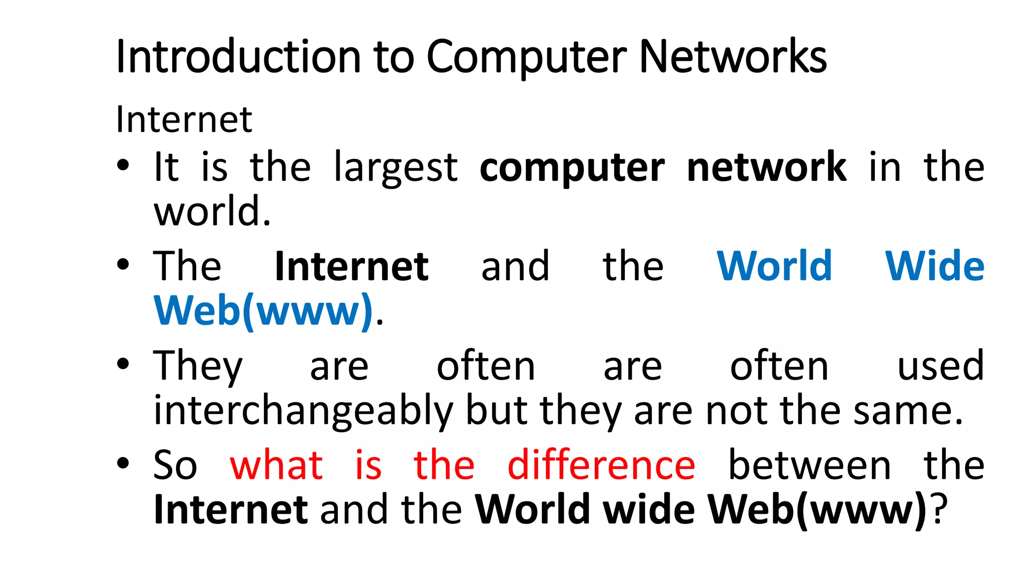 Introduction to Computer Networks
Internet
• It is the largest computer network in the
world.
• The Internet and the World Wide
Web(www).
• They are often are often used
interchangeably but they are not the same.
• So what is the difference between the
Internet and the World wide Web(www)?
 
