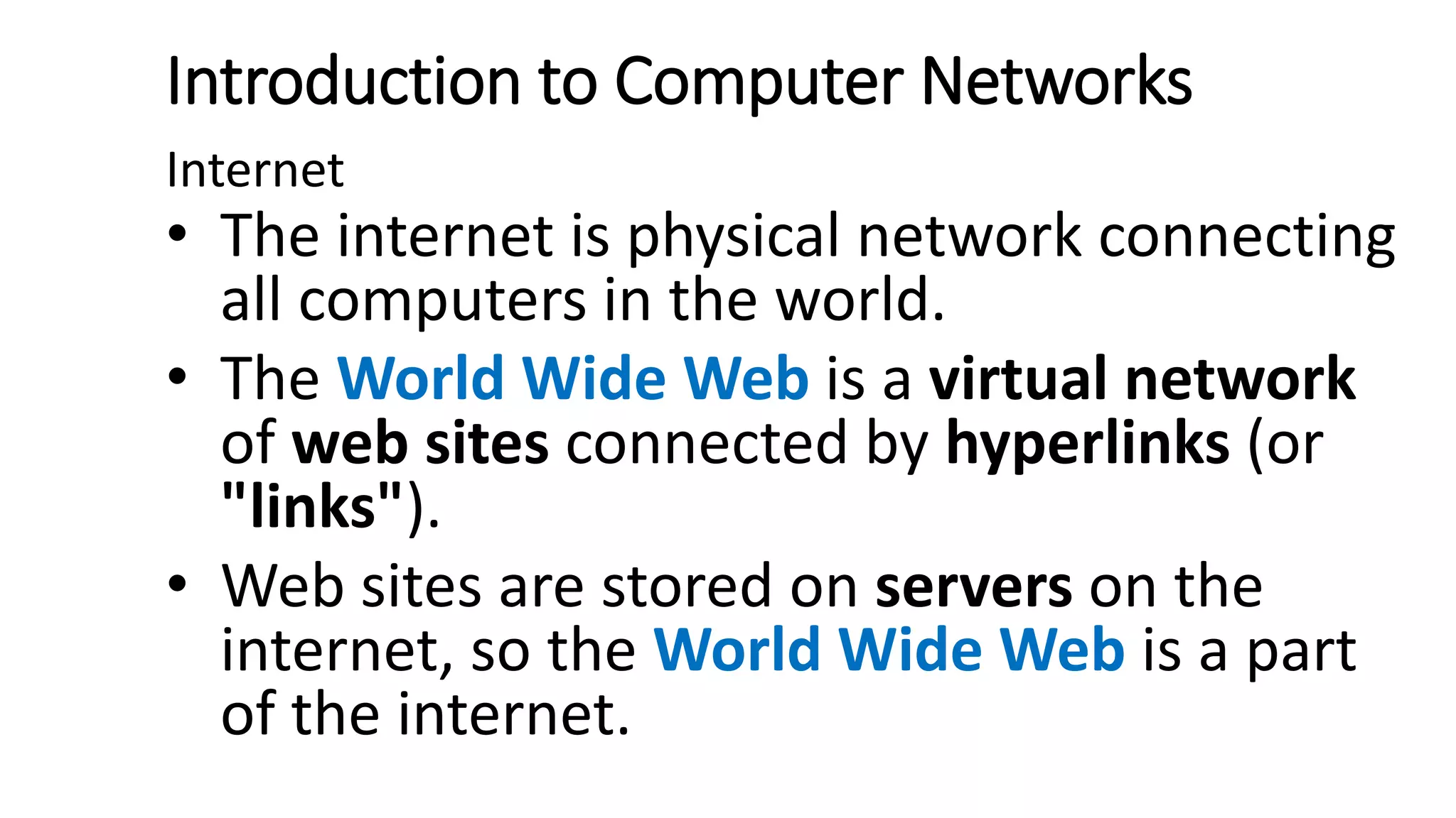 Introduction to Computer Networks
Internet
• The internet is physical network connecting
all computers in the world.
• The World Wide Web is a virtual network
of web sites connected by hyperlinks (or
"links").
• Web sites are stored on servers on the
internet, so the World Wide Web is a part
of the internet.
 