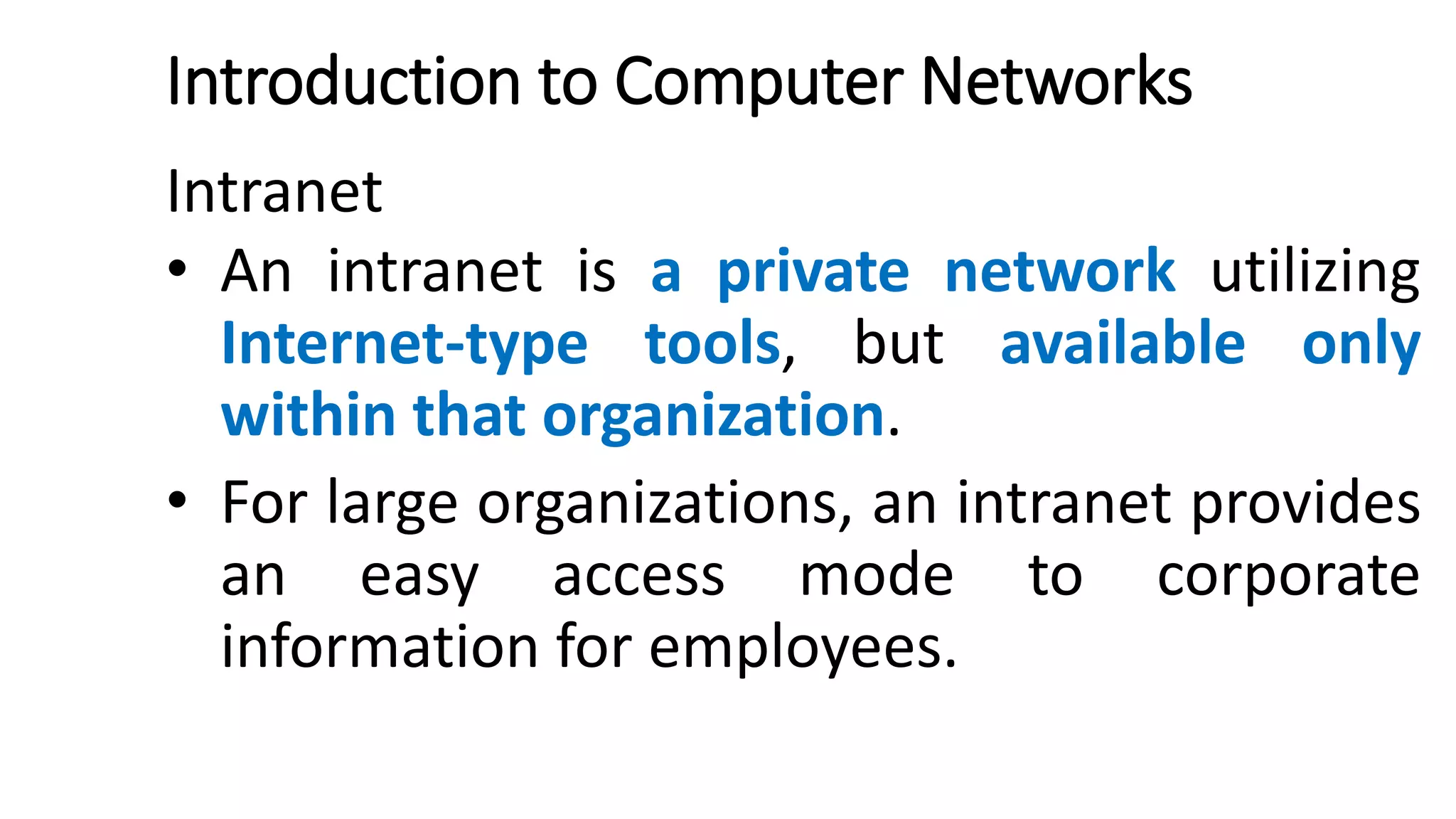 Introduction to Computer Networks
Intranet
• An intranet is a private network utilizing
Internet-type tools, but available only
within that organization.
• For large organizations, an intranet provides
an easy access mode to corporate
information for employees.
 