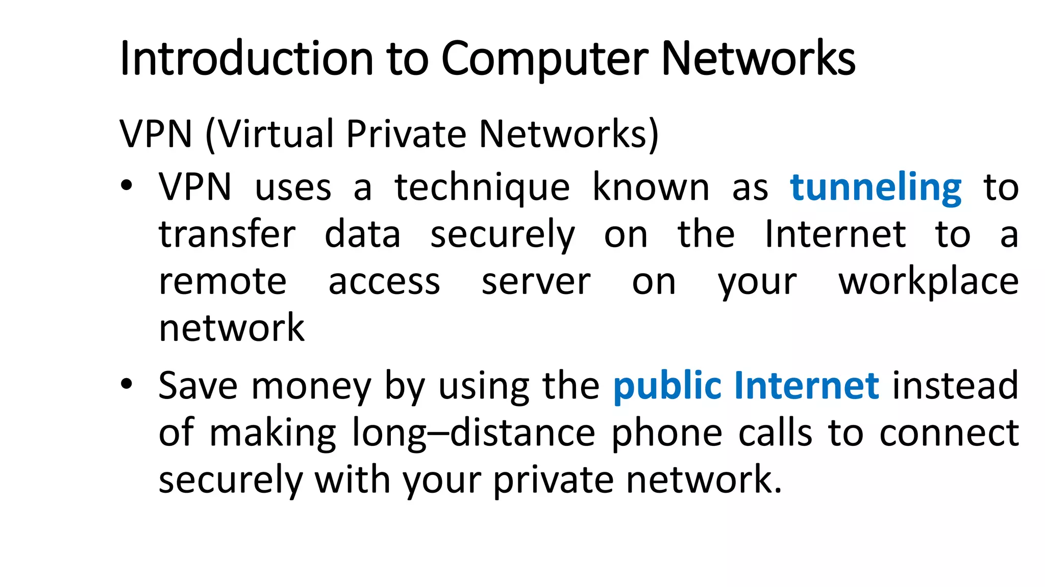 Introduction to Computer Networks
VPN (Virtual Private Networks)
• VPN uses a technique known as tunneling to
transfer data securely on the Internet to a
remote access server on your workplace
network
• Save money by using the public Internet instead
of making long–distance phone calls to connect
securely with your private network.
 