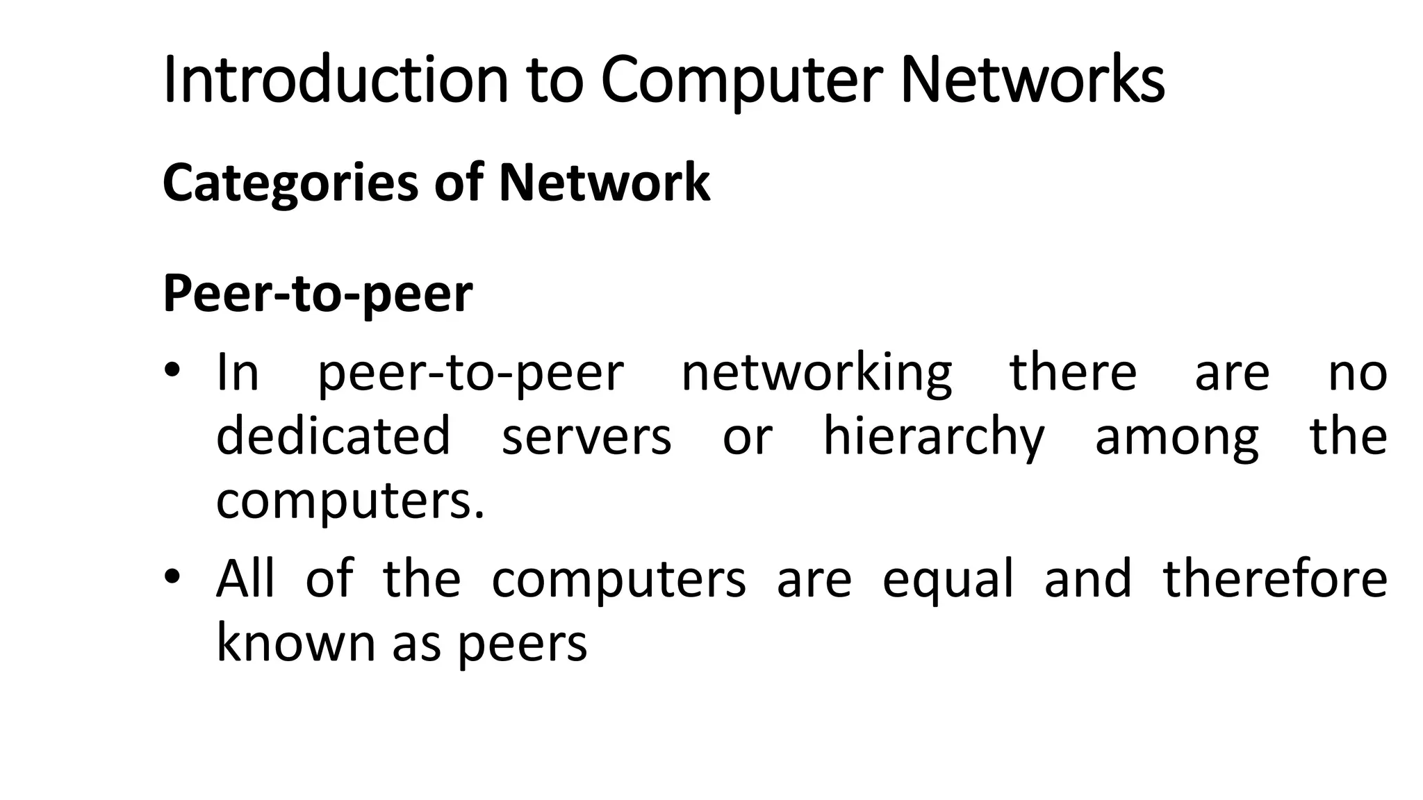 Introduction to Computer Networks
Categories of Network
Peer-to-peer
• In peer-to-peer networking there are no
dedicated servers or hierarchy among the
computers.
• All of the computers are equal and therefore
known as peers
 