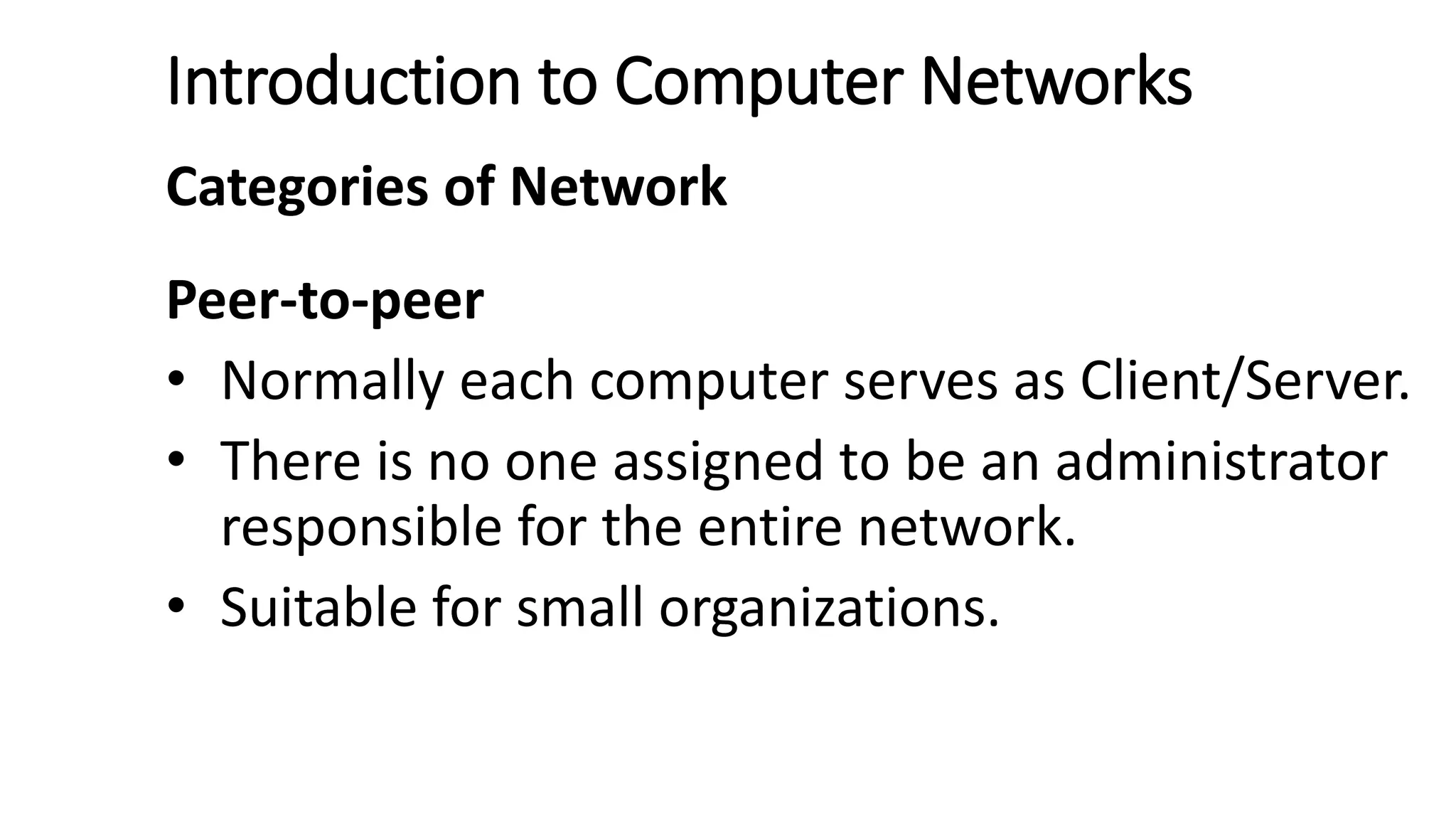 Introduction to Computer Networks
Categories of Network
Peer-to-peer
• Normally each computer serves as Client/Server.
• There is no one assigned to be an administrator
responsible for the entire network.
• Suitable for small organizations.
 