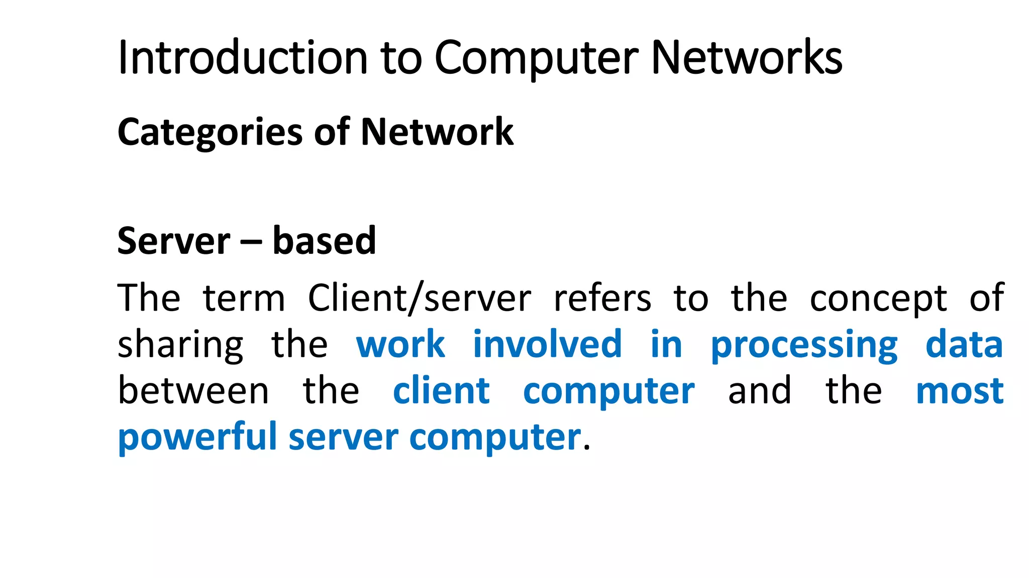 Introduction to Computer Networks
Categories of Network
Server – based
The term Client/server refers to the concept of
sharing the work involved in processing data
between the client computer and the most
powerful server computer.
 