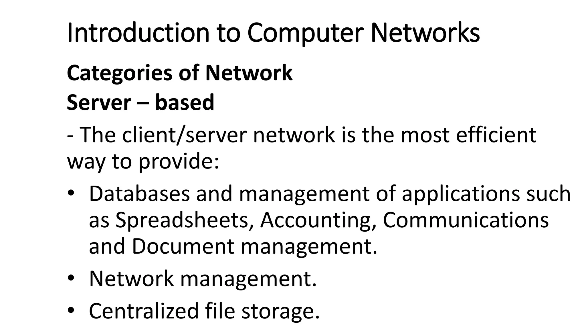 Introduction to Computer Networks
Categories of Network
Server – based
- The client/server network is the most efficient
way to provide:
• Databases and management of applications such
as Spreadsheets, Accounting, Communications
and Document management.
• Network management.
• Centralized file storage.
 