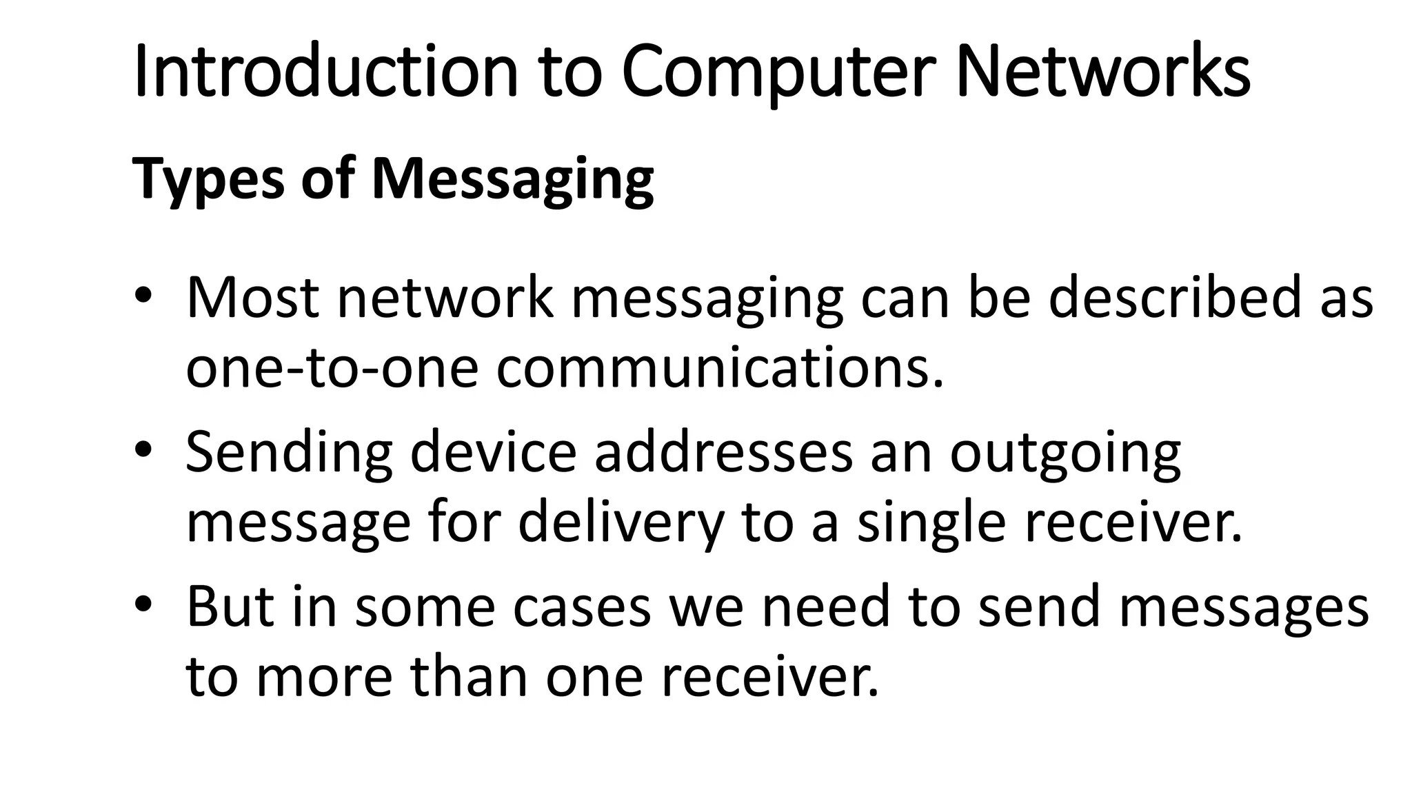 Introduction to Computer Networks
Types of Messaging
• Most network messaging can be described as
one-to-one communications.
• Sending device addresses an outgoing
message for delivery to a single receiver.
• But in some cases we need to send messages
to more than one receiver.
 
