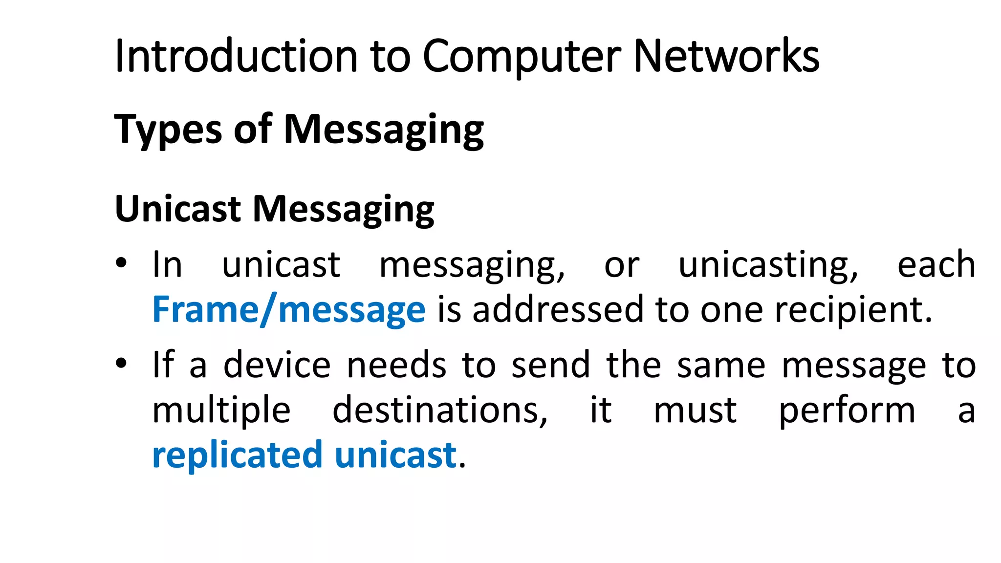 Introduction to Computer Networks
Types of Messaging
Unicast Messaging
• In unicast messaging, or unicasting, each
Frame/message is addressed to one recipient.
• If a device needs to send the same message to
multiple destinations, it must perform a
replicated unicast.
 