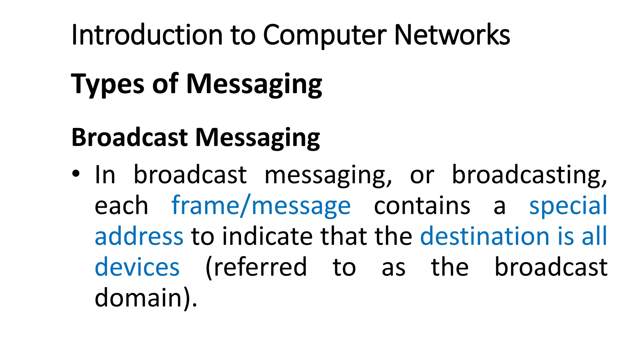 Introduction to Computer Networks
Types of Messaging
Broadcast Messaging
• In broadcast messaging, or broadcasting,
each frame/message contains a special
address to indicate that the destination is all
devices (referred to as the broadcast
domain).
 