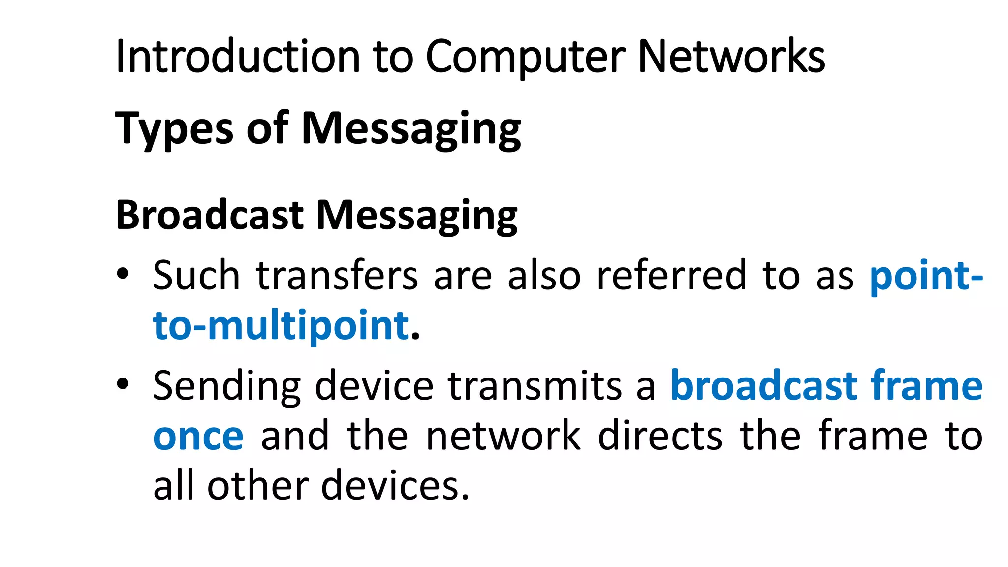 Introduction to Computer Networks
Types of Messaging
Broadcast Messaging
• Such transfers are also referred to as point-
to-multipoint.
• Sending device transmits a broadcast frame
once and the network directs the frame to
all other devices.
 