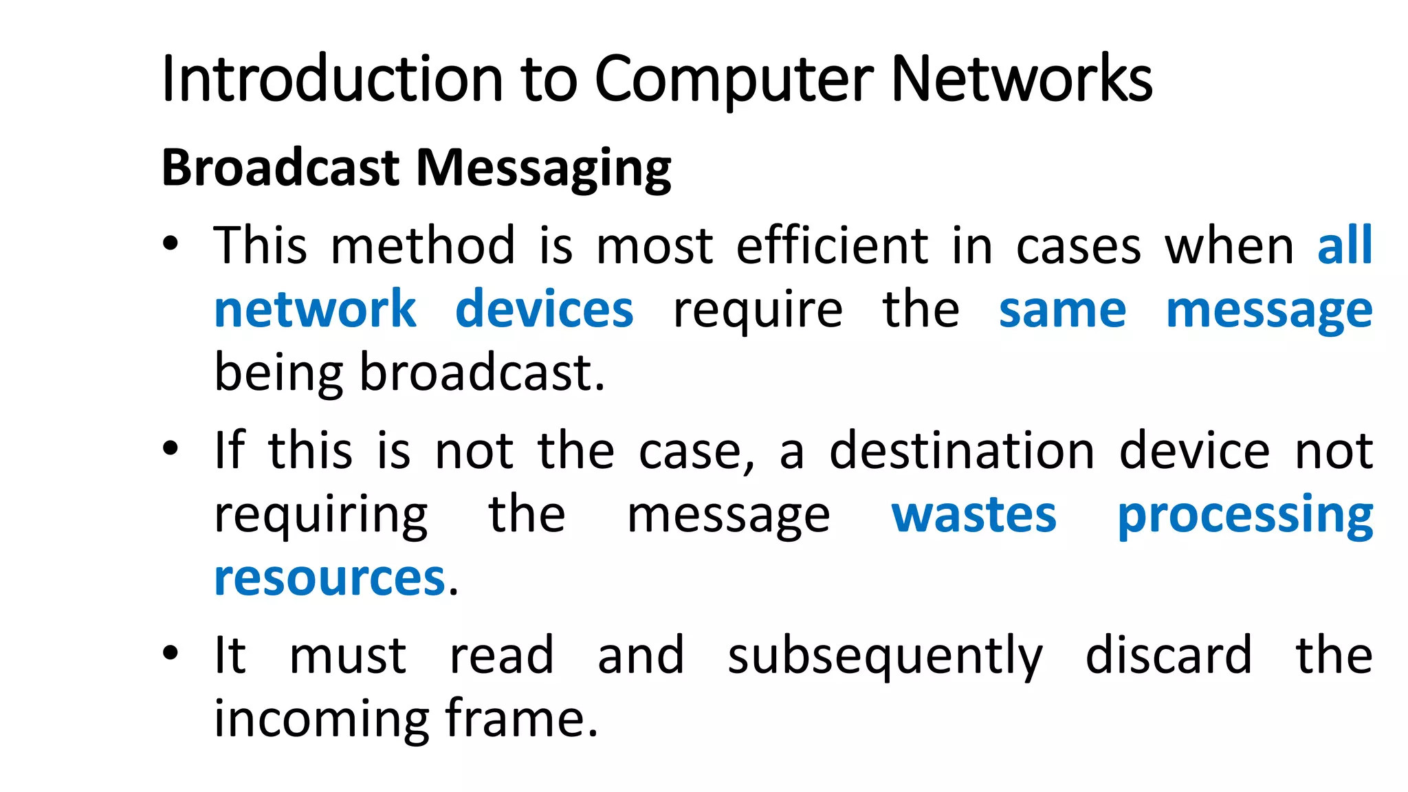 Introduction to Computer Networks
Broadcast Messaging
• This method is most efficient in cases when all
network devices require the same message
being broadcast.
• If this is not the case, a destination device not
requiring the message wastes processing
resources.
• It must read and subsequently discard the
incoming frame.
 