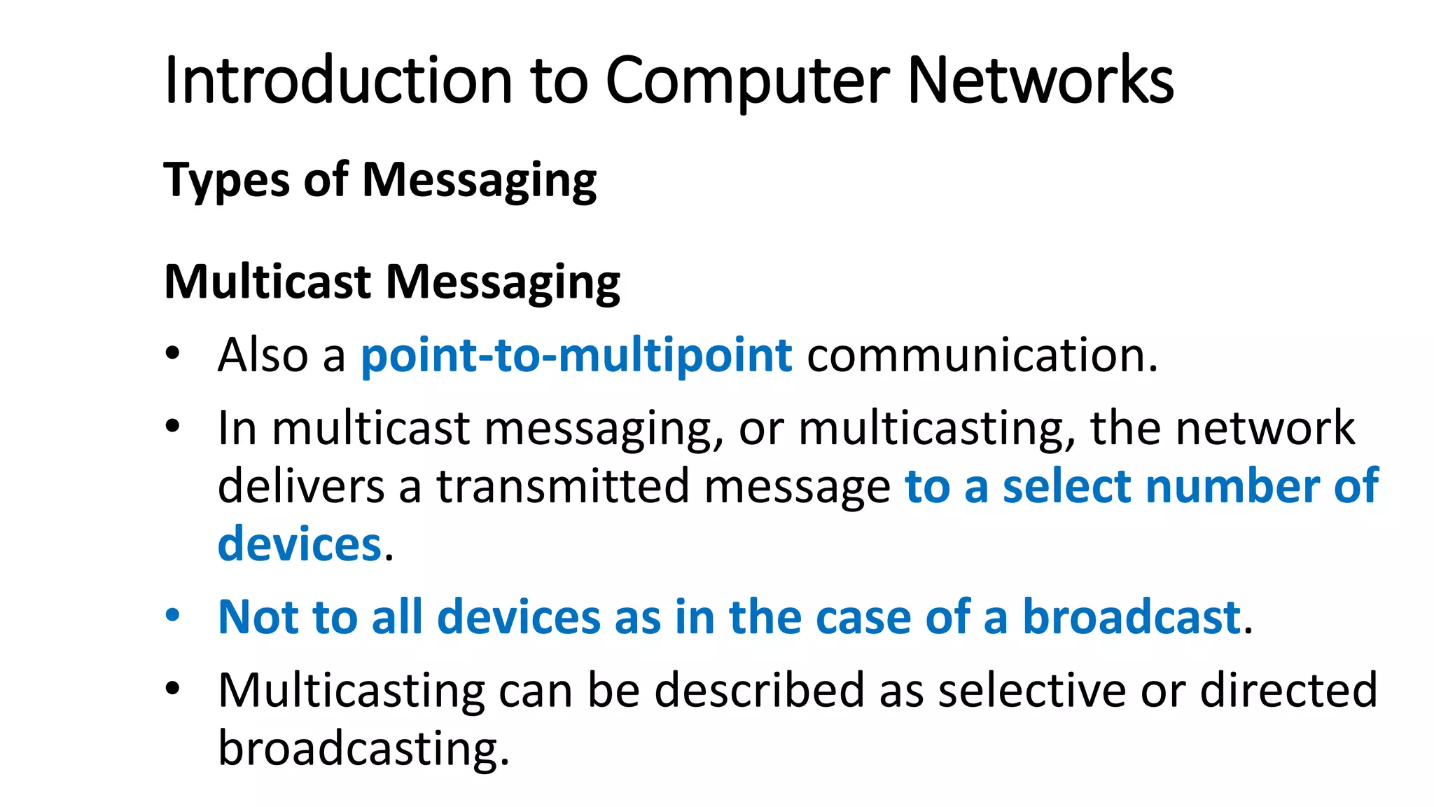 Introduction to Computer Networks
Types of Messaging
Multicast Messaging
• Also a point-to-multipoint communication.
• In multicast messaging, or multicasting, the network
delivers a transmitted message to a select number of
devices.
• Not to all devices as in the case of a broadcast.
• Multicasting can be described as selective or directed
broadcasting.
 