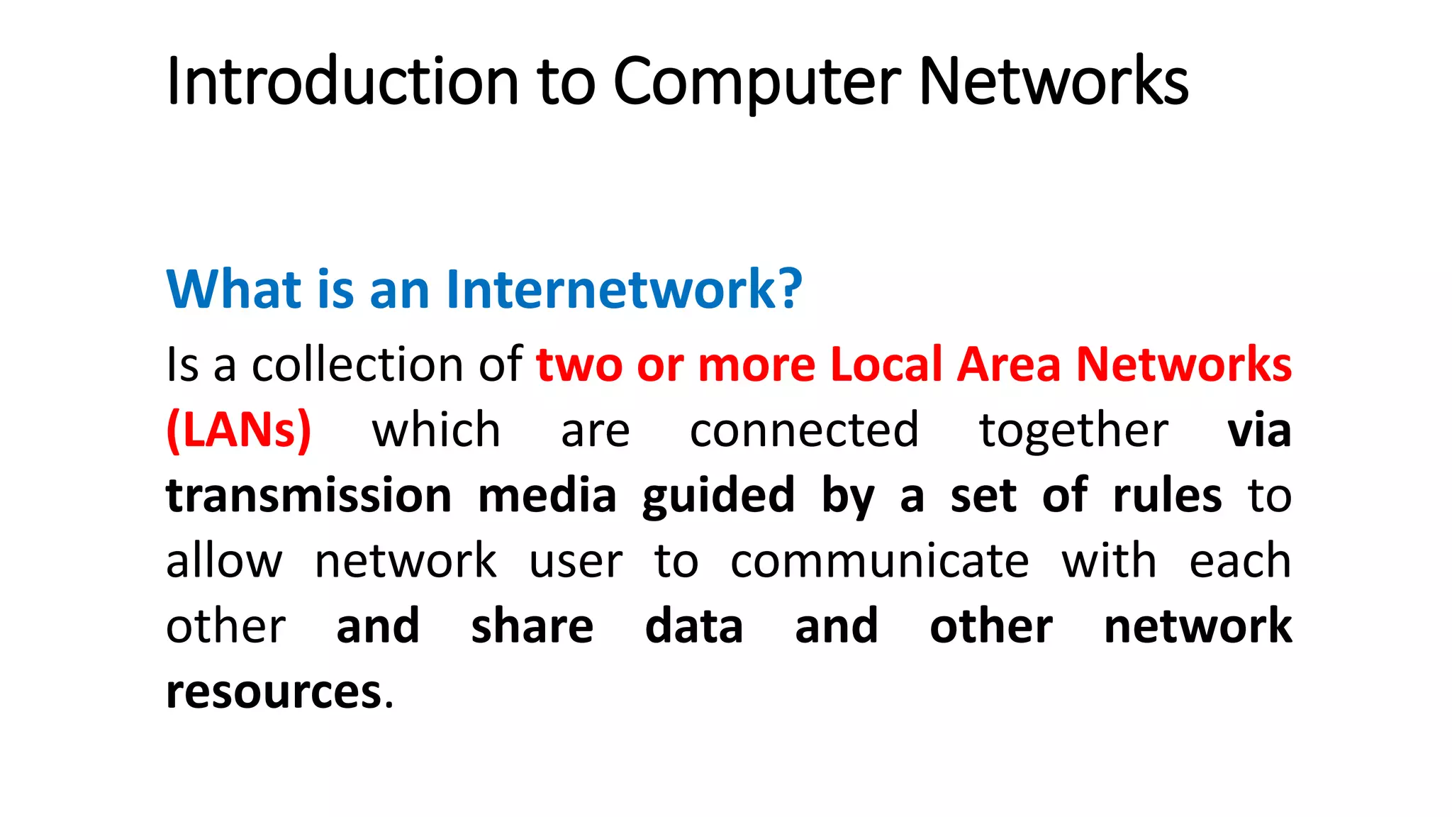 Introduction to Computer Networks
What is an Internetwork?
Is a collection of two or more Local Area Networks
(LANs) which are connected together via
transmission media guided by a set of rules to
allow network user to communicate with each
other and share data and other network
resources.
 
