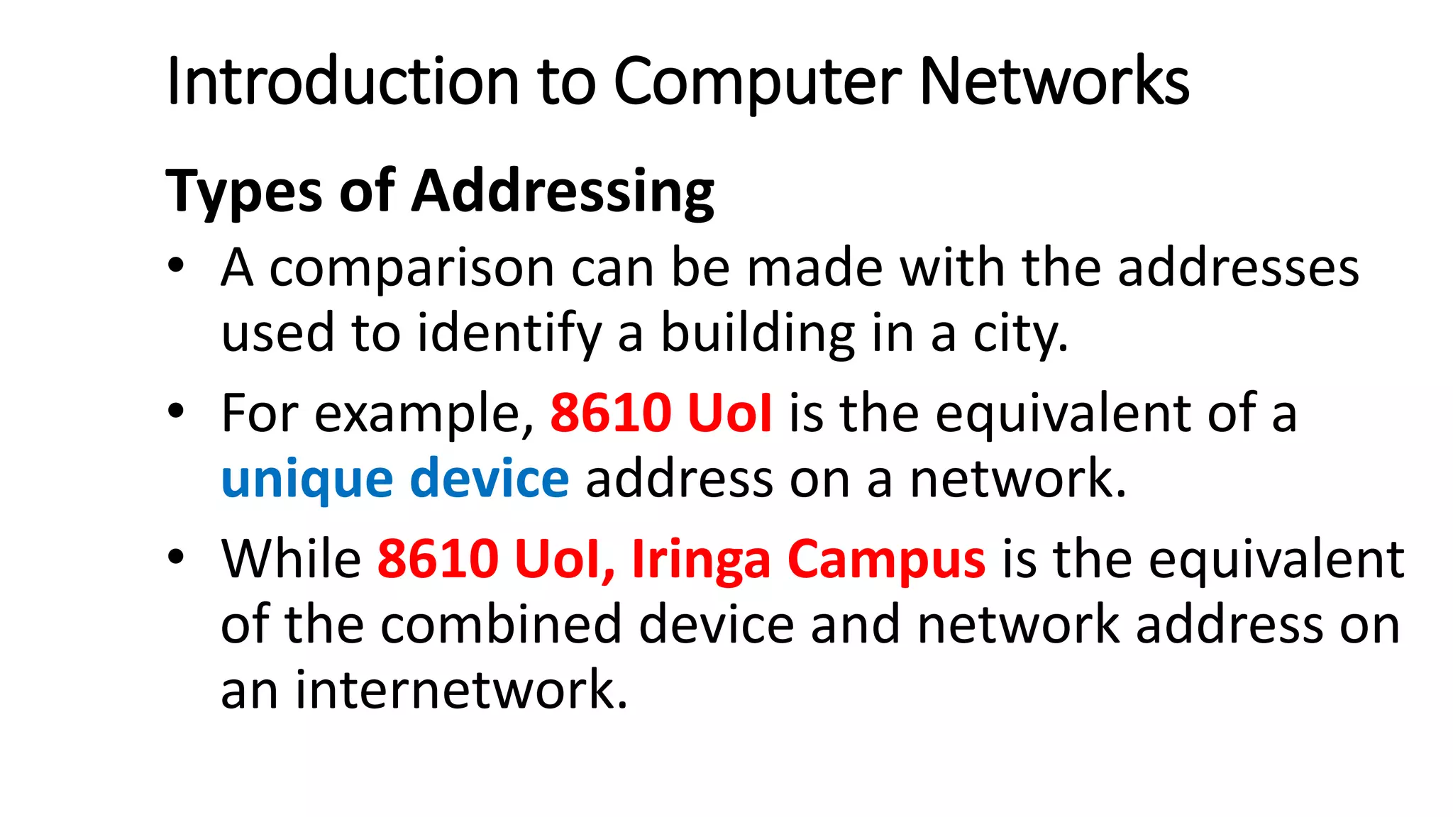 Introduction to Computer Networks
Types of Addressing
• A comparison can be made with the addresses
used to identify a building in a city.
• For example, 8610 UoI is the equivalent of a
unique device address on a network.
• While 8610 UoI, Iringa Campus is the equivalent
of the combined device and network address on
an internetwork.
 