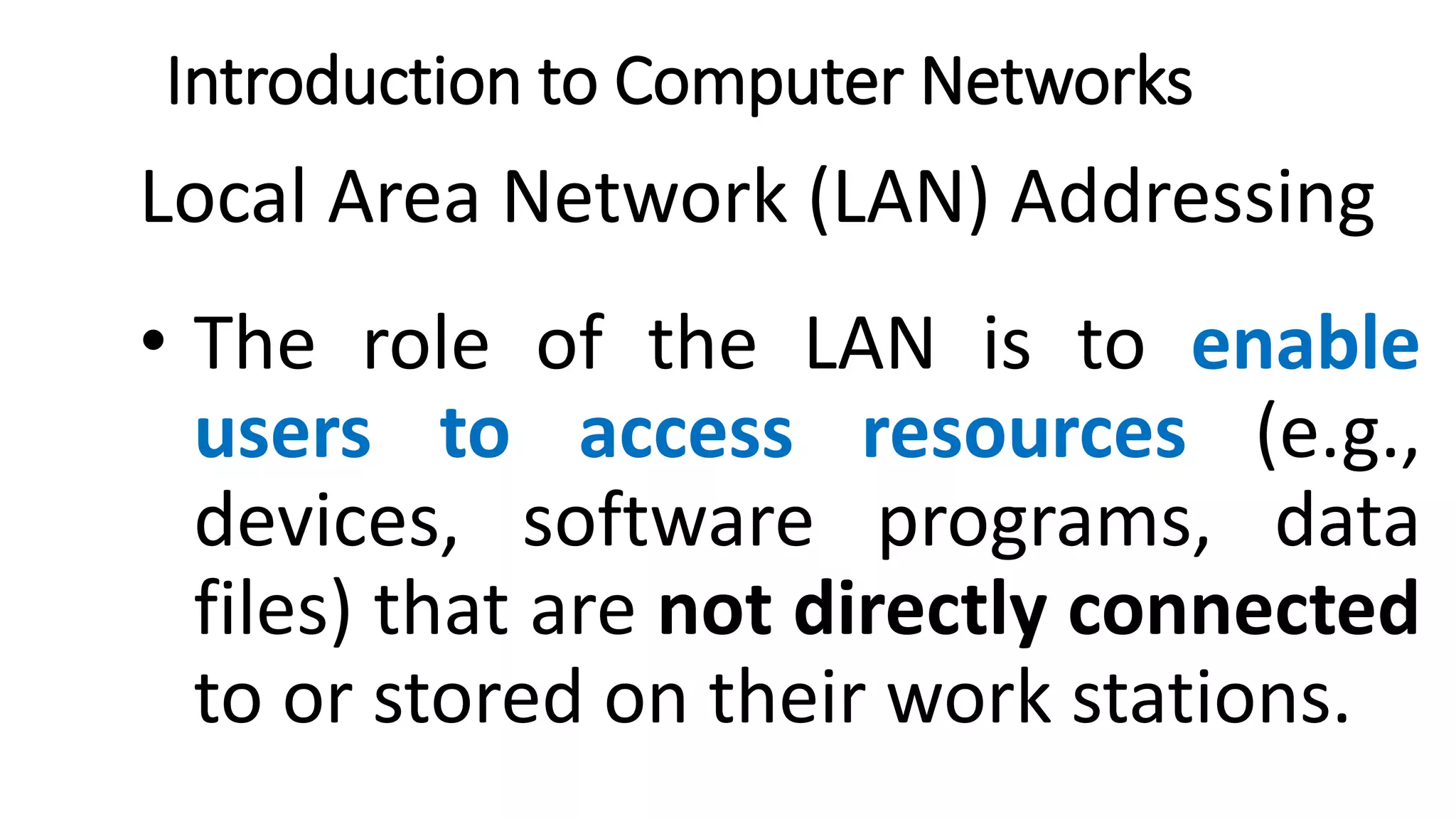 Introduction to Computer Networks
Local Area Network (LAN) Addressing
• The role of the LAN is to enable
users to access resources (e.g.,
devices, software programs, data
files) that are not directly connected
to or stored on their work stations.
 