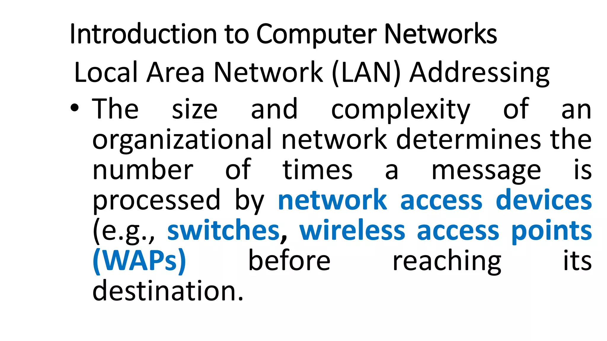 Introduction to Computer Networks
Local Area Network (LAN) Addressing
• The size and complexity of an
organizational network determines the
number of times a message is
processed by network access devices
(e.g., switches, wireless access points
(WAPs) before reaching its
destination.
 