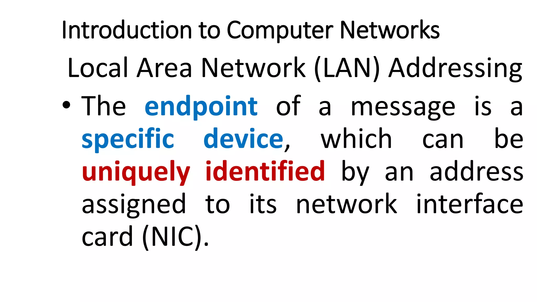 Introduction to Computer Networks
Local Area Network (LAN) Addressing
• The endpoint of a message is a
specific device, which can be
uniquely identified by an address
assigned to its network interface
card (NIC).
 