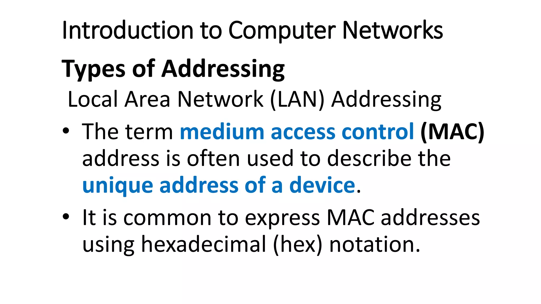 Introduction to Computer Networks
Types of Addressing
Local Area Network (LAN) Addressing
• The term medium access control (MAC)
address is often used to describe the
unique address of a device.
• It is common to express MAC addresses
using hexadecimal (hex) notation.
 