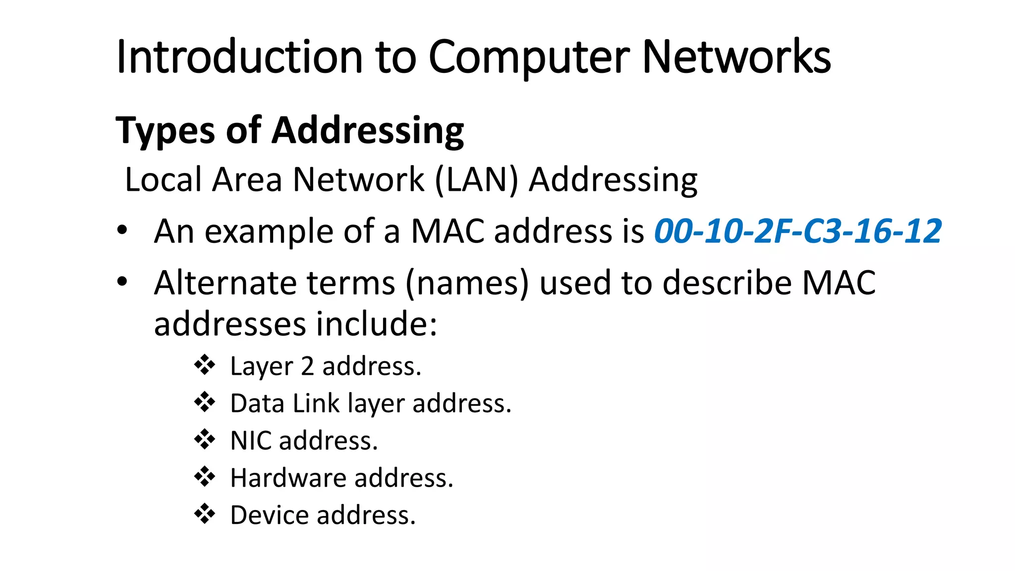 Introduction to Computer Networks
Types of Addressing
Local Area Network (LAN) Addressing
• An example of a MAC address is 00-10-2F-C3-16-12
• Alternate terms (names) used to describe MAC
addresses include:
 Layer 2 address.
 Data Link layer address.
 NIC address.
 Hardware address.
 Device address.
 