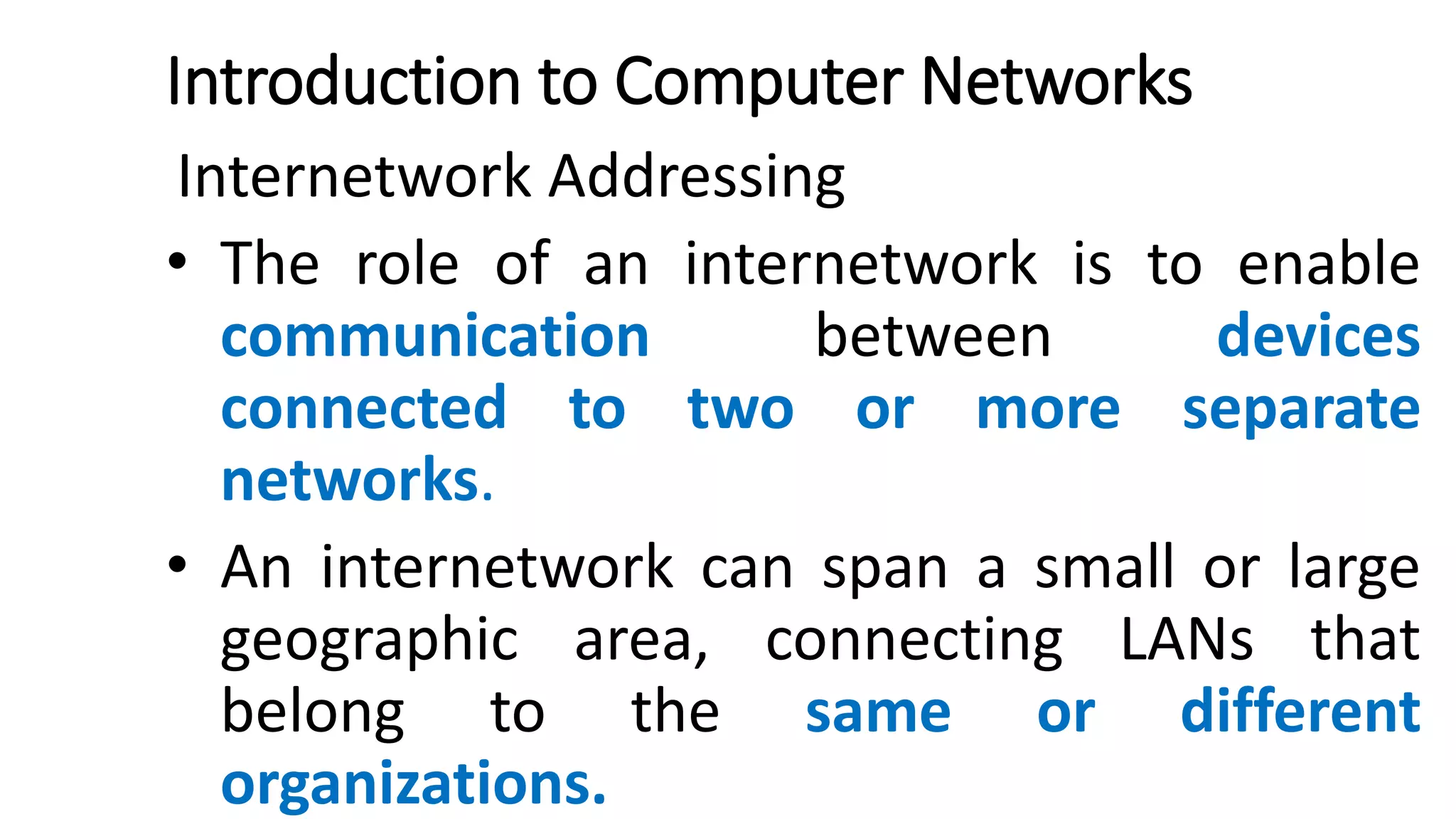 Introduction to Computer Networks
Internetwork Addressing
• The role of an internetwork is to enable
communication between devices
connected to two or more separate
networks.
• An internetwork can span a small or large
geographic area, connecting LANs that
belong to the same or different
organizations.
 