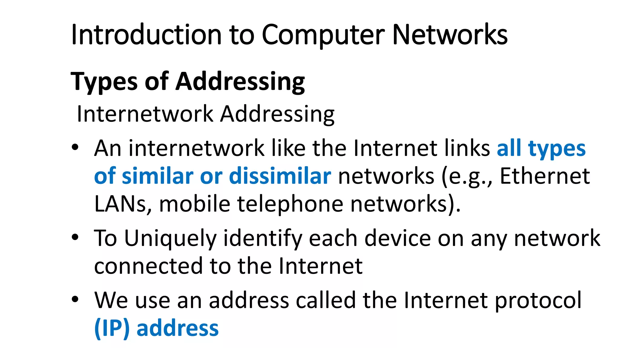Introduction to Computer Networks
Types of Addressing
Internetwork Addressing
• An internetwork like the Internet links all types
of similar or dissimilar networks (e.g., Ethernet
LANs, mobile telephone networks).
• To Uniquely identify each device on any network
connected to the Internet
• We use an address called the Internet protocol
(IP) address
 