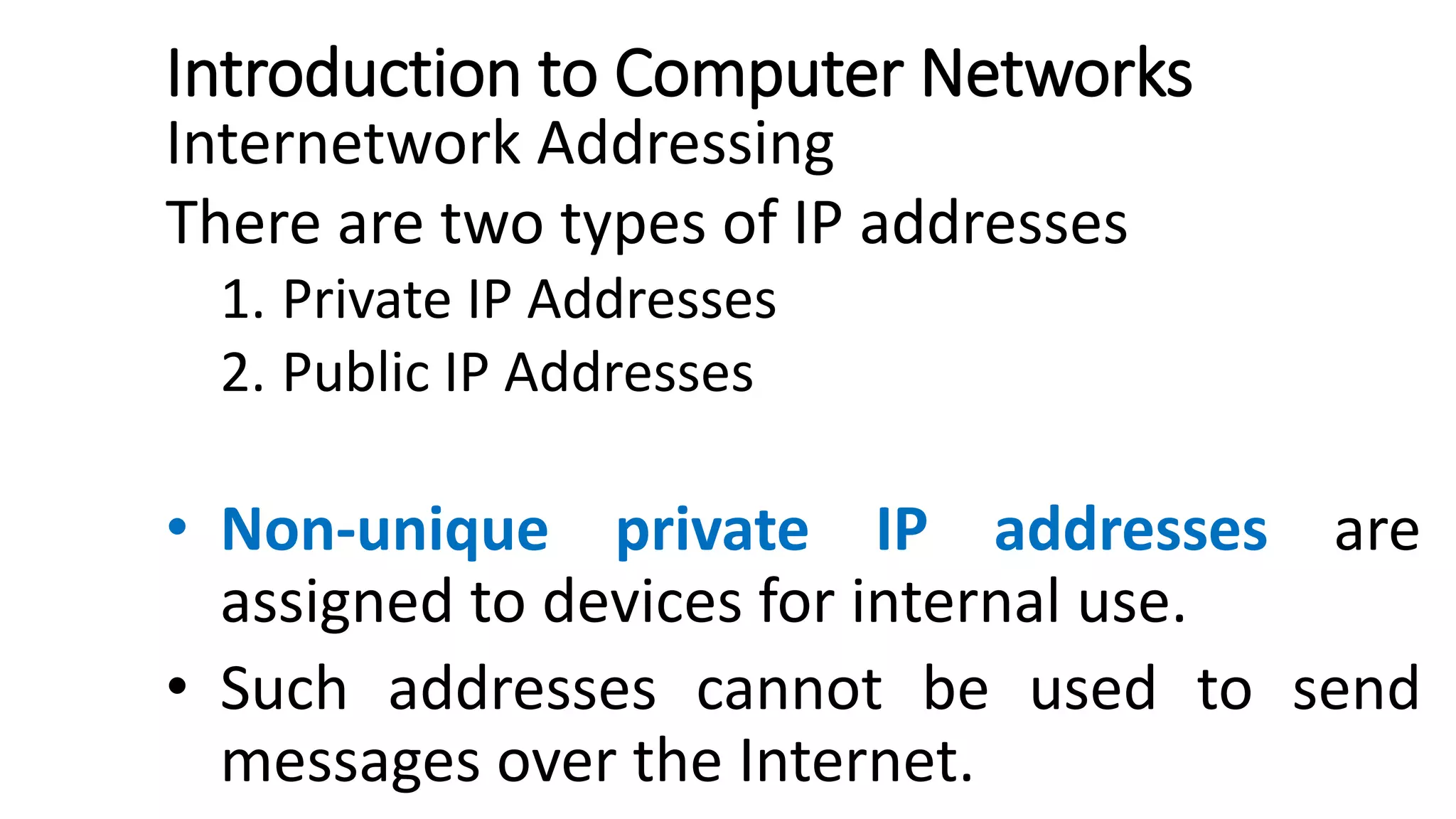 Introduction to Computer Networks
Internetwork Addressing
There are two types of IP addresses
1. Private IP Addresses
2. Public IP Addresses
• Non-unique private IP addresses are
assigned to devices for internal use.
• Such addresses cannot be used to send
messages over the Internet.
 