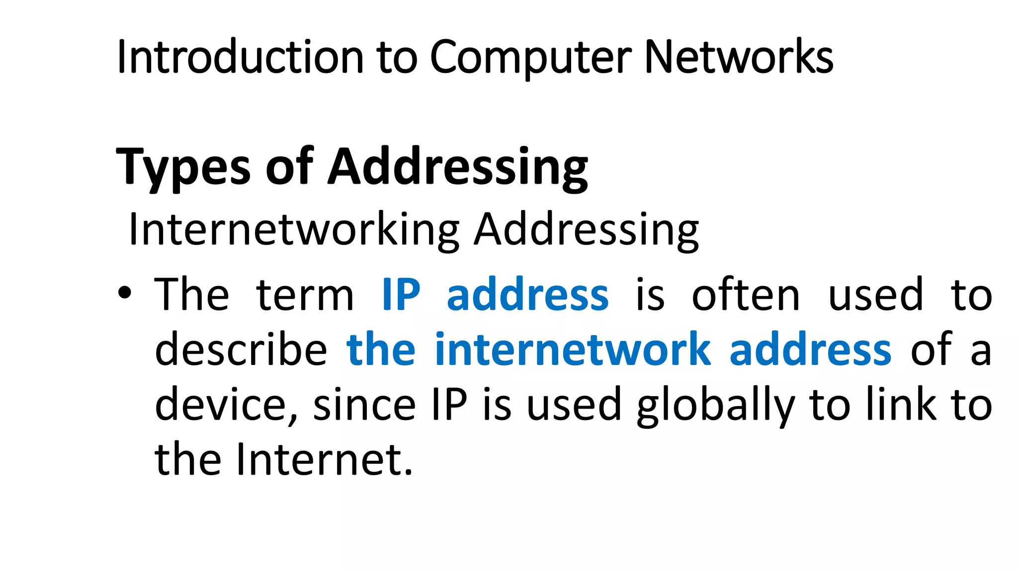 Introduction to Computer Networks
Types of Addressing
Internetworking Addressing
• The term IP address is often used to
describe the internetwork address of a
device, since IP is used globally to link to
the Internet.
 