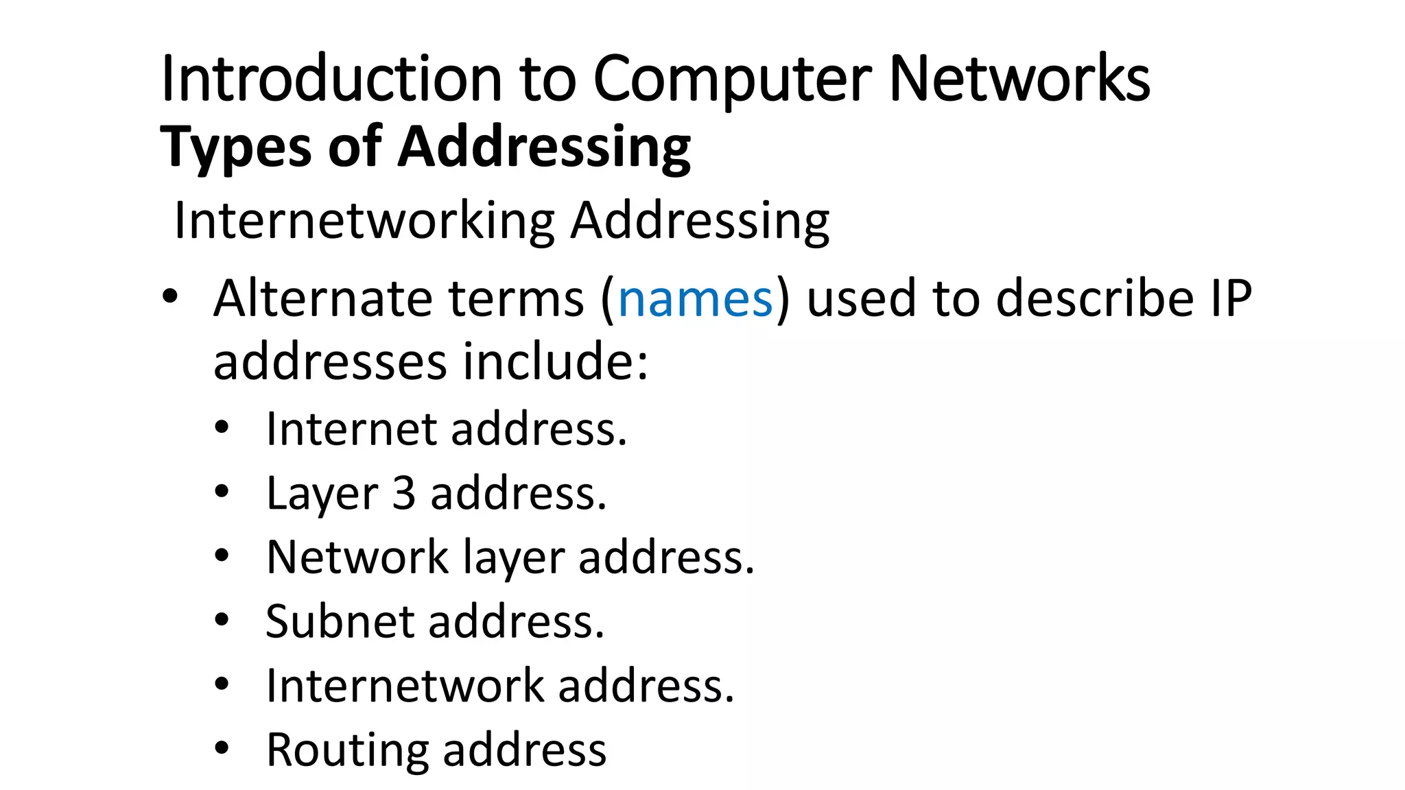Introduction to Computer Networks
Types of Addressing
Internetworking Addressing
• Alternate terms (names) used to describe IP
addresses include:
• Internet address.
• Layer 3 address.
• Network layer address.
• Subnet address.
• Internetwork address.
• Routing address
 