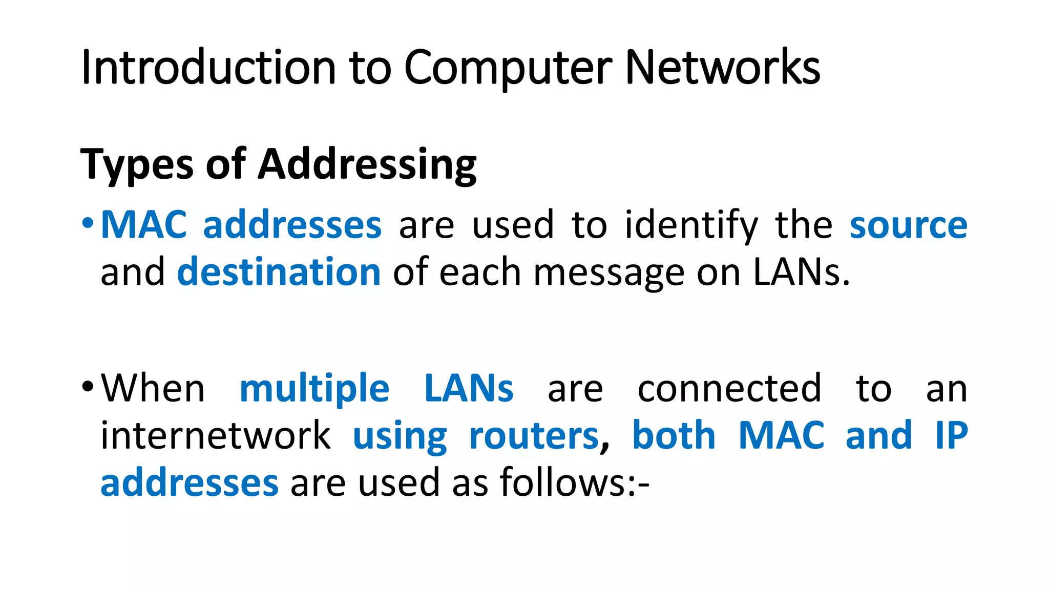 Types of Addressing
•MAC addresses are used to identify the source
and destination of each message on LANs.
•When multiple LANs are connected to an
internetwork using routers, both MAC and IP
addresses are used as follows:-
Introduction to Computer Networks
 