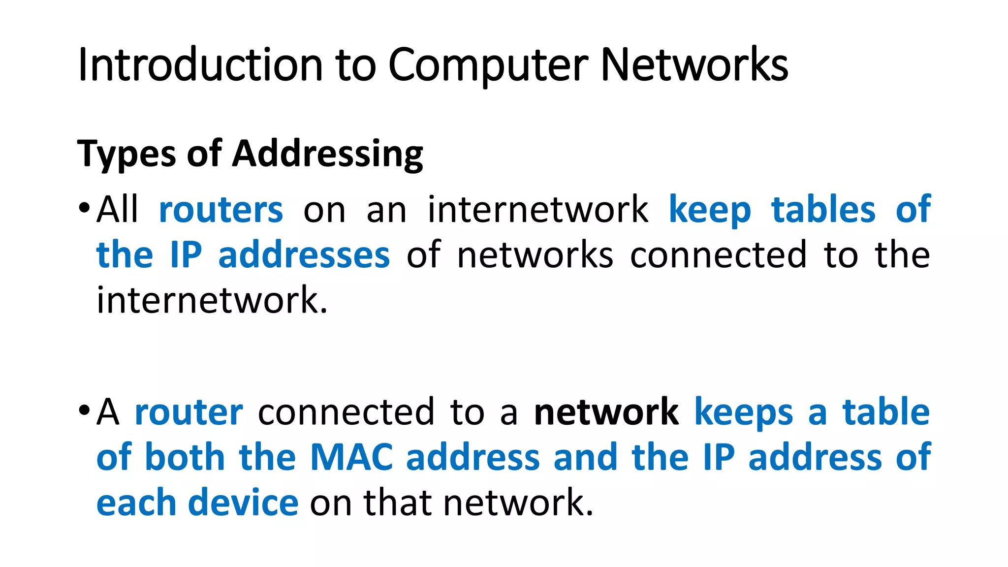 Types of Addressing
•All routers on an internetwork keep tables of
the IP addresses of networks connected to the
internetwork.
•A router connected to a network keeps a table
of both the MAC address and the IP address of
each device on that network.
Introduction to Computer Networks
 