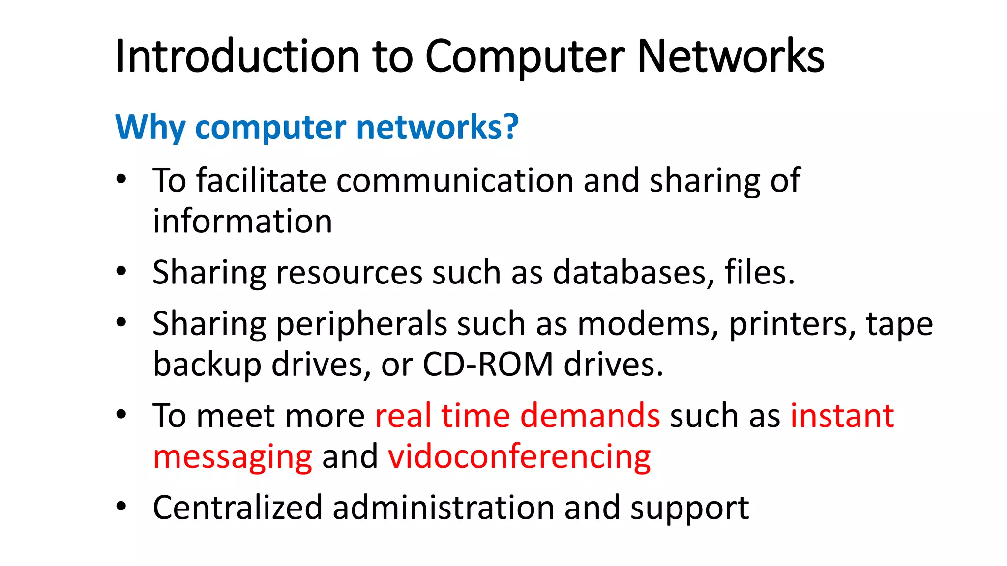 Introduction to Computer Networks
Why computer networks?
• To facilitate communication and sharing of
information
• Sharing resources such as databases, files.
• Sharing peripherals such as modems, printers, tape
backup drives, or CD-ROM drives.
• To meet more real time demands such as instant
messaging and vidoconferencing
• Centralized administration and support
 