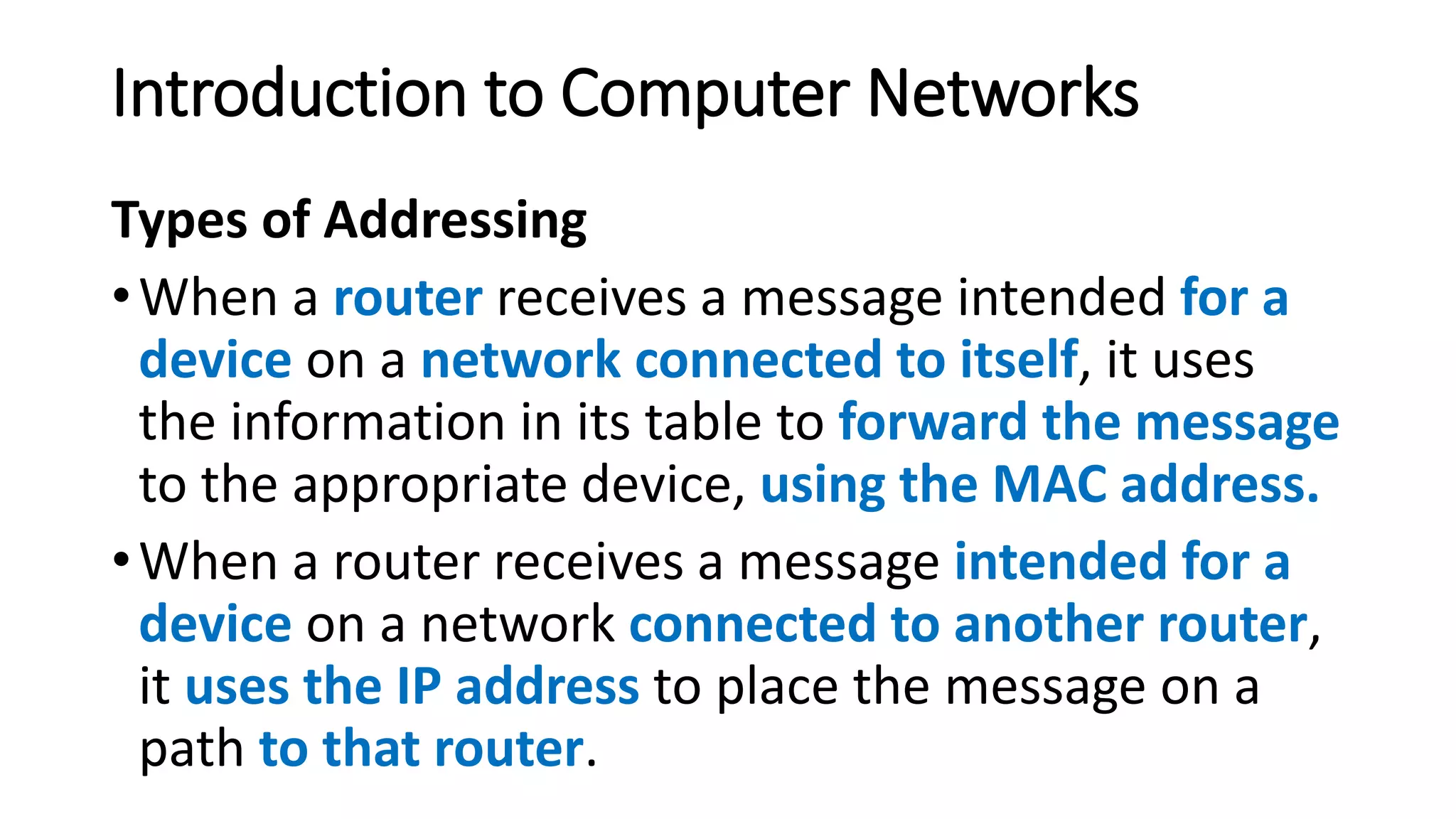 Types of Addressing
•When a router receives a message intended for a
device on a network connected to itself, it uses
the information in its table to forward the message
to the appropriate device, using the MAC address.
•When a router receives a message intended for a
device on a network connected to another router,
it uses the IP address to place the message on a
path to that router.
Introduction to Computer Networks
 